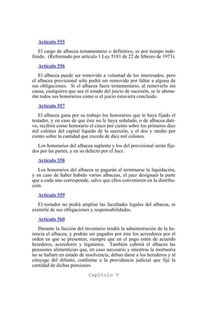 Artículo 555
El cargo de albacea testamentario o definitivo, es por tiempo inde-
finido. (Reformado por artículo 1 Ley 5181 de 22 de febrero de 1973).
Artículo 556
El albacea puede ser removido a voluntad de los interesados, pero
el albacea provisional sólo podrá ser removido por faltar a alguna de
sus obligaciones. Si el albacea fuere testamentario, al removerlo sin
causa, cualquiera que sea el estado del juicio de sucesión, se le abona-
rán todos sus honorarios como si el juicio estuviera concluido.
Artículo 557
El albacea gana por su trabajo los honorarios que le haya fijado el
testador, y en caso de que éste no le haya señalado, o de albacea dati-
vo, recibirá como honorario el cinco por ciento sobre los primeros diez
mil colones del capital líquido de la sucesión, y el dos y medio por
ciento sobre la cantidad que exceda de diez mil colones.
Los honorarios del albacea suplente y los del provisional serán fija-
dos por las partes, y en su defecto por el Juez.
Artículo 558
Los honorarios del albacea se pagarán al terminarse la liquidación,
y en caso de haber habido varios albaceas, el juez designará la parte
que a cada uno corresponde, salvo que ellos convinieren en la distribu-
ción.
Artículo 559
El testador no podrá ampliar las facultades legales del albacea, ni
eximirle de sus obligaciones y responsabilidades.
Artículo 560
Durante la facción del inventario tendrá la administración de la he-
rencia el albacea, y podrán ser pagados por éste los acreedores por el
orden en que se presenten, siempre que en el pago estén de acuerdo
herederos, acreedores y legatarios. También cubrirá el albacea las
pensiones alimenticias que, en caso necesario y mientras la mortuoria
no se hallare en estado de insolvencia, deban darse a los herederos y al
cónyuge del difunto, conforme a la providencia judicial que fije la
cantidad de dichas pensiones.
Capítulo V
 