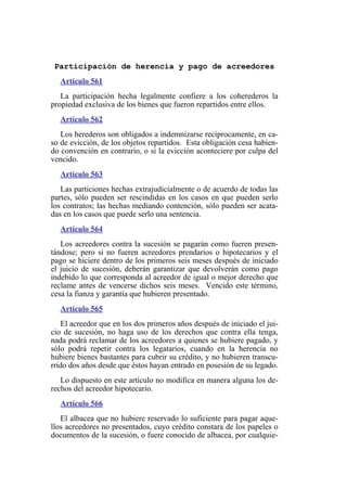 Participación de herencia y pago de acreedores
Artículo 561
La participación hecha legalmente confiere a los coherederos la
propiedad exclusiva de los bienes que fueron repartidos entre ellos.
Artículo 562
Los herederos son obligados a indemnizarse recíprocamente, en ca-
so de evicción, de los objetos repartidos. Esta obligación cesa habien-
do convención en contrario, o si la evicción aconteciere por culpa del
vencido.
Artículo 563
Las particiones hechas extrajudicialmente o de acuerdo de todas las
partes, sólo pueden ser rescindidas en los casos en que pueden serlo
los contratos; las hechas mediando contención, sólo pueden ser acata-
das en los casos que puede serlo una sentencia.
Artículo 564
Los acreedores contra la sucesión se pagarán como fueren presen-
tándose; pero si no fueren acreedores prendarios o hipotecarios y el
pago se hiciere dentro de los primeros seis meses después de iniciado
el juicio de sucesión, deberán garantizar que devolverán como pago
indebido lo que corresponda al acreedor de igual o mejor derecho que
reclame antes de vencerse dichos seis meses. Vencido este término,
cesa la fianza y garantía que hubieren presentado.
Artículo 565
El acreedor que en los dos primeros años después de iniciado el jui-
cio de sucesión, no haga uso de los derechos que contra ella tenga,
nada podrá reclamar de los acreedores a quienes se hubiere pagado, y
sólo podrá repetir contra los legatarios, cuando en la herencia no
hubiere bienes bastantes para cubrir su crédito, y no hubieren transcu-
rrido dos años desde que éstos hayan entrado en posesión de su legado.
Lo dispuesto en este artículo no modifica en manera alguna los de-
rechos del acreedor hipotecario.
Artículo 566
El albacea que no hubiere reservado lo suficiente para pagar aque-
llos acreedores no presentados, cuyo crédito constara de los papeles o
documentos de la sucesión, o fuere conocido de albacea, por cualquie-
 