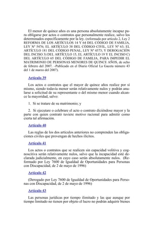 El menor de quince años es una persona absolutamente incapaz pa-
ra obligarse por actos o contratos que personalmente realice, salvo los
determinados específicamente por la ley. (reformado por artículo 2, Ley 2
REFORMA DE LOS ARTÍCULOS 14 Y 64 DEL CÓDIGO DE FAMILIA,
LEY Nº 5476; EL ARTÍCULO 38 DEL CÓDIGO CIVIL, LEY Nº 63; EL
ARTÍCULO 181 DEL CÓDIGO PENAL, LEY Nº 4573; Y DEROGACIÓN
DEL INCISO 3) DEL ARTÍCULO 15, EL ARTÍCULO 19 Y EL INCISO C)
DEL ARTÍCULO 65 DEL CÓDIGO DE FAMILIA, PARA IMPEDIR EL
MATRIMONIO DE PERSONAS MENORES DE QUINCE AÑOS, de ocho
de febrero del 2007. –Publicado en el Diario Oficial La Gaceta número 43
del 1 de marzo del 2007).
Artículo 39
Los actos o contratos que el mayor de quince años realice por sí
mismo, siendo todavía menor serán relativamente nulos y podrán anu-
larse a solicitud de su representante o del mismo menor cuando alcan-
ce la mayoridad, salvo:
1. Si se tratare de su matrimonio; y
2. Si ejecutare o celebrare el acto o contrato diciéndose mayor y la
parte con quien contrató tuviere motivo racional para admitir como
cierta tal afirmación.
Artículo 40
Las reglas de los dos artículos anteriores no comprenden las obliga-
ciones civiles que provengan de hechos ilícitos.
Artículo 41
Los actos o contratos que se realicen sin capacidad volitiva y cog-
noscitiva serán relativamente nulos, salvo que la incapacidad esté de-
clarada judicialmente, en cuyo caso serán absolutamente nulos. (Re-
formado por Ley 7600 de Igualdad de Oportunidades para Personas
con Discapacidad, de 2 de mayo de 1996)
Artículo 42
(Derogado por Ley 7600 de Igualdad de Oportunidades para Perso-
nas con Discapacidad, de 2 de mayo de 1996)
Artículo 43
Las personas jurídicas por tiempo ilimitado y las que aunque por
tiempo limitado no tienen por objeto el lucro no podrán adquirir bienes
 