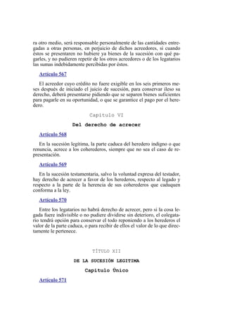 ra otro medio, será responsable personalmente de las cantidades entre-
gadas a otras personas, en perjuicio de dichos acreedores, si cuando
éstos se presentaren no hubiere ya bienes de la sucesión con qué pa-
garles, y no pudieren repetir de los otros acreedores o de los legatarios
las sumas indebidamente percibidas por éstos.
Artículo 567
El acreedor cuyo crédito no fuere exigible en los seis primeros me-
ses después de iniciado el juicio de sucesión, para conservar ileso su
derecho, deberá presentarse pidiendo que se separen bienes suficientes
para pagarle en su oportunidad, o que se garantice el pago por el here-
dero.
Capítulo VI
Del derecho de acrecer
Artículo 568
En la sucesión legítima, la parte caduca del heredero indigno o que
renuncia, acrece a los coherederos, siempre que no sea el caso de re-
presentación.
Artículo 569
En la sucesión testamentaria, salvo la voluntad expresa del testador,
hay derecho de acrecer a favor de los herederos, respecto al legado y
respecto a la parte de la herencia de sus coherederos que caduquen
conforma a la ley.
Artículo 570
Entre los legatarios no habrá derecho de acrecer, pero si la cosa le-
gada fuere indivisible o no pudiere dividirse sin deterioro, el colegata-
rio tendrá opción para conservar el todo reponiendo a los herederos el
valor de la parte caduca, o para recibir de ellos el valor de lo que direc-
tamente le pertenece.
TÍTULO XII
DE LA SUCESIÓN LEGITIMA
Capítulo Único
Artículo 571
 