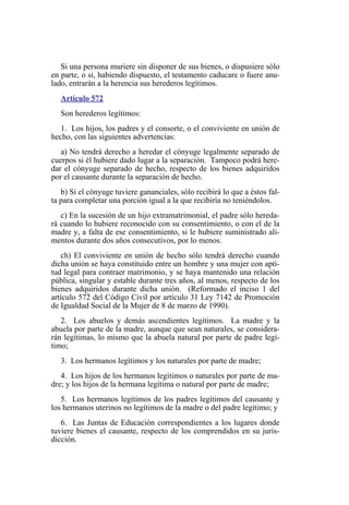 Si una persona muriere sin disponer de sus bienes, o dispusiere sólo
en parte, o si, habiendo dispuesto, el testamento caducare o fuere anu-
lado, entrarán a la herencia sus herederos legítimos.
Artículo 572
Son herederos legítimos:
1. Los hijos, los padres y el consorte, o el conviviente en unión de
hecho, con las siguientes advertencias:
a) No tendrá derecho a heredar el cónyuge legalmente separado de
cuerpos si él hubiere dado lugar a la separación. Tampoco podrá here-
dar el cónyuge separado de hecho, respecto de los bienes adquiridos
por el causante durante la separación de hecho.
b) Si el cónyuge tuviere gananciales, sólo recibirá lo que a éstos fal-
ta para completar una porción igual a la que recibiría no teniéndolos.
c) En la sucesión de un hijo extramatrimonial, el padre sólo hereda-
rá cuando lo hubiere reconocido con su consentimiento, o con el de la
madre y, a falta de ese consentimiento, si le hubiere suministrado ali-
mentos durante dos años consecutivos, por lo menos.
ch) El conviviente en unión de hecho sólo tendrá derecho cuando
dicha unión se haya constituido entre un hombre y una mujer con apti-
tud legal para contraer matrimonio, y se haya mantenido una relación
pública, singular y estable durante tres años, al menos, respecto de los
bienes adquiridos durante dicha unión. (Reformado el inciso 1 del
artículo 572 del Código Civil por artículo 31 Ley 7142 de Promoción
de Igualdad Social de la Mujer de 8 de marzo de 1990).
2. Los abuelos y demás ascendientes legítimos. La madre y la
abuela por parte de la madre, aunque que sean naturales, se considera-
rán legítimas, lo mismo que la abuela natural por parte de padre legí-
timo;
3. Los hermanos legítimos y los naturales por parte de madre;
4. Los hijos de los hermanos legítimos o naturales por parte de ma-
dre; y los hijos de la hermana legítima o natural por parte de madre;
5. Los hermanos legítimos de los padres legítimos del causante y
los hermanos uterinos no legítimos de la madre o del padre legítimo; y
6. Las Juntas de Educación correspondientes a los lugares donde
tuviere bienes el causante, respecto de los comprendidos en su juris-
dicción.
 