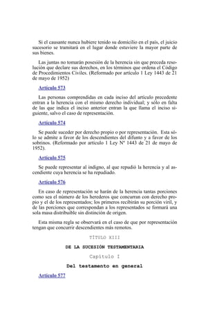 Si el causante nunca hubiere tenido su domicilio en el país, el juicio
sucesorio se tramitará en el lugar donde estuviere la mayor parte de
sus bienes.
Las juntas no tomarán posesión de la herencia sin que preceda reso-
lución que declare sus derechos, en los términos que ordena el Código
de Procedimientos Civiles. (Reformado por artículo 1 Ley 1443 de 21
de mayo de 1952)
Artículo 573
Las personas comprendidas en cada inciso del artículo precedente
entran a la herencia con el mismo derecho individual; y sólo en falta
de las que indica el inciso anterior entran la que llama el inciso si-
guiente, salvo el caso de representación.
Artículo 574
Se puede suceder por derecho propio o por representación. Esta só-
lo se admite a favor de los descendientes del difunto y a favor de los
sobrinos. (Reformado por artículo 1 Ley Nº 1443 de 21 de mayo de
1952).
Artículo 575
Se puede representar al indigno, al que repudió la herencia y al as-
cendiente cuya herencia se ha repudiado.
Artículo 576
En caso de representación se harán de la herencia tantas porciones
como sea el número de los herederos que concurran con derecho pro-
pio y el de los representados; los primeros recibirán su porción viril, y
de las porciones que correspondan a los representados se formará una
sola masa distribuible sin distinción de origen.
Esta misma regla se observará en el caso de que por representación
tengan que concurrir descendientes más remotos.
TÍTULO XIII
DE LA SUCESIÓN TESTAMENTARIA
Capítulo I
Del testamento en general
Artículo 577
 