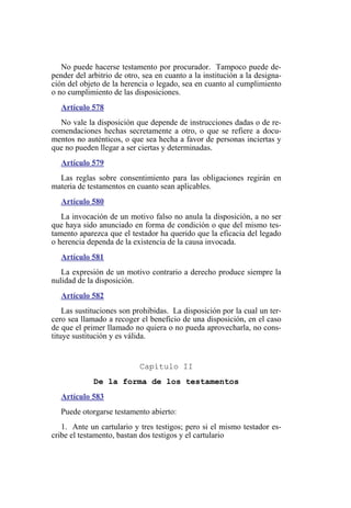 No puede hacerse testamento por procurador. Tampoco puede de-
pender del arbitrio de otro, sea en cuanto a la institución a la designa-
ción del objeto de la herencia o legado, sea en cuanto al cumplimiento
o no cumplimiento de las disposiciones.
Artículo 578
No vale la disposición que depende de instrucciones dadas o de re-
comendaciones hechas secretamente a otro, o que se refiere a docu-
mentos no auténticos, o que sea hecha a favor de personas inciertas y
que no pueden llegar a ser ciertas y determinadas.
Artículo 579
Las reglas sobre consentimiento para las obligaciones regirán en
materia de testamentos en cuanto sean aplicables.
Artículo 580
La invocación de un motivo falso no anula la disposición, a no ser
que haya sido anunciado en forma de condición o que del mismo tes-
tamento aparezca que el testador ha querido que la eficacia del legado
o herencia dependa de la existencia de la causa invocada.
Artículo 581
La expresión de un motivo contrario a derecho produce siempre la
nulidad de la disposición.
Artículo 582
Las sustituciones son prohibidas. La disposición por la cual un ter-
cero sea llamado a recoger el beneficio de una disposición, en el caso
de que el primer llamado no quiera o no pueda aprovecharla, no cons-
tituye sustitución y es válida.
Capítulo II
De la forma de los testamentos
Artículo 583
Puede otorgarse testamento abierto:
1. Ante un cartulario y tres testigos; pero si el mismo testador es-
cribe el testamento, bastan dos testigos y el cartulario
 