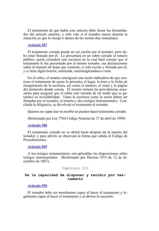 El testamento de que habla este artículo debe llenar las formalida-
des del artículo anterior, y sólo vale si el testador muere durante la
situación en que lo otorgó o dentro de los treinta días inmediatos.
Artículo 587
El testamento cerrado puede no ser escrito por el testador, pero de-
be estar firmado por él. Lo presentará en un sobre cerrado al notario
público, quién extenderá una escritura en la cual hará constar que el
testamento le fue presentado por el mismo testador, sus declaraciones
sobre el número de hojas que contiene, si está escrito y firmado por él,
y si tiene algún borrón, enmienda, enterrenglonadura o nota.
En el sobre, el notario consignará una razón indicadora de que con-
tiene el testamento de quien lo presenta, el lugar, la hora y la fecha de
otorgamiento de la escritura, así como el número, el tomo y la página
del protocolo donde consta. El notario tomará las providencias nece-
sarias para asegurar que el sobre esté cerrado de tal modo que se ga-
rantice su inviolabilidad. Tanto la escritura como la razón deben ser
firmadas por el testador, el notario y dos testigos instrumentales. Con-
cluida la diligencia, se devolverá el testamento al testador.
Quienes no sepan leer ni escribir no pueden hacer testamento cerrado.
(Reformado por Ley 7764 Código Notarial de 17 de abril de 1998)
Artículo 588
El testamento cerrado no se abrirá hasta después de la muerte del
testador; y para abrirlo se observará la forma que señala el Código de
Procedimientos.
Artículo 589
A los testigos testamentarios son aplicables las disposiciones sobre
testigos instrumentales. (Reformado por Decreto XVI de 12 de di-
ciembre de 1887).
Capítulo III
De la capacidad de disponer y recibir por tes-
tamento
Artículo 590
El testador debe ser moralmente capaz al hacer el testamento y le-
galmente capaz al hacer el testamento y al abrirse la sucesión.
 