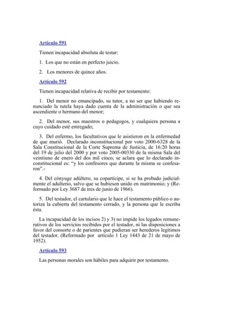 Artículo 591
Tienen incapacidad absoluta de testar:
1. Los que no están en perfecto juicio.
2. Los menores de quince años.
Artículo 592
Tienen incapacidad relativa de recibir por testamento:
1. Del menor no emancipado, su tutor, a no ser que habiendo re-
nunciado la tutela haya dado cuenta de la administración o que sea
ascendiente o hermano del menor;
2. Del menor, sus maestros o pedagogos, y cualquiera persona a
cuyo cuidado esté entregado;
3. Del enfermo, los facultativos que le asistieron en la enfermedad
de que murió. Declarado inconstitucional por voto 2000-6328 de la
Sala Constitucional de la Corte Suprema de Justicia, de 16:20 horas
del 19 de julio del 2000 y por voto 2005-00330 de la misma Sala del
veintiuno de enero del dos mil cinco, se aclara que lo declarado in-
constitucional es: “y los confesores que durante la misma se confesa-
ron”.-
4. Del cónyuge adúltero, su copartícipe, si se ha probado judicial-
mente el adulterio, salvo que se hubiesen unido en matrimonio; y (Re-
formado por Ley 3687 de tres de junio de 1966).
5. Del testador, el cartulario que le hace el testamento público o au-
toriza la cubierta del testamento cerrado, y la persona que le escriba
ésta.
La incapacidad de los incisos 2) y 3) no impide los legados remune-
rativos de los servicios recibidos por el testador, ni las disposiciones a
favor del consorte o de parientes que pudieran ser herederos legítimos
del testador. (Reformado por artículo 1 Ley 1443 de 21 de mayo de
1952).
Artículo 593
Las personas morales son hábiles para adquirir por testamento.
 