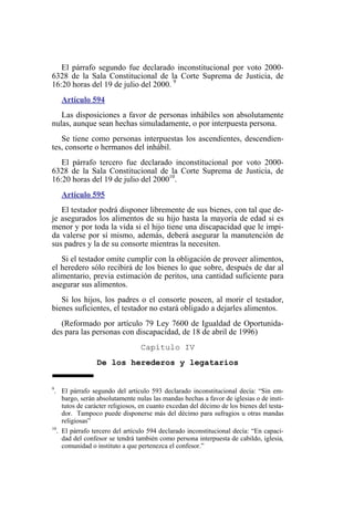 El párrafo segundo fue declarado inconstitucional por voto 2000-
6328 de la Sala Constitucional de la Corte Suprema de Justicia, de
16:20 horas del 19 de julio del 2000. 9
Artículo 594
Las disposiciones a favor de personas inhábiles son absolutamente
nulas, aunque sean hechas simuladamente, o por interpuesta persona.
Se tiene como personas interpuestas los ascendientes, descendien-
tes, consorte o hermanos del inhábil.
El párrafo tercero fue declarado inconstitucional por voto 2000-
6328 de la Sala Constitucional de la Corte Suprema de Justicia, de
16:20 horas del 19 de julio del 200010
.
Artículo 595
El testador podrá disponer libremente de sus bienes, con tal que de-
je asegurados los alimentos de su hijo hasta la mayoría de edad si es
menor y por toda la vida si el hijo tiene una discapacidad que le impi-
da valerse por sí mismo, además, deberá asegurar la manutención de
sus padres y la de su consorte mientras la necesiten.
Si el testador omite cumplir con la obligación de proveer alimentos,
el heredero sólo recibirá de los bienes lo que sobre, después de dar al
alimentario, previa estimación de peritos, una cantidad suficiente para
asegurar sus alimentos.
Si los hijos, los padres o el consorte poseen, al morir el testador,
bienes suficientes, el testador no estará obligado a dejarles alimentos.
(Reformado por artículo 79 Ley 7600 de Igualdad de Oportunida-
des para las personas con discapacidad, de 18 de abril de 1996)
Capítulo IV
De los herederos y legatarios
9
. El párrafo segundo del artículo 593 declarado inconstitucional decía: “Sin em-
bargo, serán absolutamente nulas las mandas hechas a favor de iglesias o de insti-
tutos de carácter religiosos, en cuanto excedan del décimo de los bienes del testa-
dor. Tampoco puede disponerse más del décimo para sufragios u otras mandas
religiosas”
10
. El párrafo tercero del artículo 594 declarado inconstitucional decía: “En capaci-
dad del confesor se tendrá también como persona interpuesta de cabildo, iglesia,
comunidad o instituto a que pertenezca el confesor.”
 