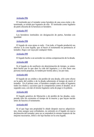 Artículo 596
El instituido por el testador como heredero de una cosa cierta y de-
terminada, es tenido por legatario de ella. El instituido como legatario
de parte alícuota de la herencia es heredero.
Artículo 597
Los herederos instituidos sin designación de partes, heredan con
igualdad.
Artículo 598
El legado de cosa ajena es nulo. Con todo, el legado producirá sus
efectos si la cosa legada, que al hacer el testamento no pertenecía al
testador, llega a ser suya por cualquier título.
Artículo 599
El legado hecho a un acreedor no estima compensación de la deuda.
Artículo 600
Si el legado es de usufructo sin determinación de tiempo, se enten-
derá hecho por lo que dure la vida del legatario; y si éste fuere una
persona moral perpetua, lo tendrá por treinta años y no por más.
Artículo 601
El legado de un crédito o de perdón de una deuda, sólo surte efecto
en la parte del crédito o de la deuda subsistente al tiempo de morir el
testador. En el primer caso, el heredero cumple con ceder al legatario
todos los títulos y acciones que le competerían contra el deudor; en el
segundo caso, con dar al mismo legatario carta de pago si la pidiere.
Artículo 602
El legado genérico de liberación o de perdón de las deudas, com-
prende sólo las existentes al tiempo de la muerte y que hayan nacido
antes de hacerse el testamento.
Artículo 603
Si el que lega una propiedad le añade después nuevas adquisicio-
nes, éstas aunque sean colindantes, no entrarán en el legado sin nueva
declaración del testador; pero no se entenderá lo mismo respecto de las
mejoras necesarias, útiles o de lujo hechas en la cosa legada.
 