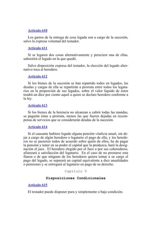 Artículo 610
Los gastos de la entrega de cosa legada son a cargo de la sucesión,
salvo la expresa voluntad del testador.
Artículo 611
Si se legaren dos cosas alternativamente y pereciere una de ellas,
subsistirá el legado en la que quedó.
Salvo disposición expresa del testador, la elección del legado alter-
nativo toca al heredero.
Artículo 612
Si los bienes de la sucesión se han repartido todos en legados, las
deudas y cargas de ella se repartirán a prorrata entre todos los legata-
rios en la proporción de sus legados, sobre el valor líquido de éstos
tendrá un diez por ciento aquel a quien se declare heredero conforme a
la ley.
Artículo 613
Si los bienes de la herencia no alcanzan a cubrir todas las mandas,
se pagarán éstas a prorrata, menos las que fueren dejadas en recom-
pensa de servicios que se considerarán deudas de la sucesión.
Artículo 614
Si el causante hubiere legado alguna pensión vitalicia anual, sin de-
jar a cargo de algún heredero o legatario el pago de ella, y los herede-
ros no se pusieren todos de acuerdo sobre quién de ellos, ha de pagar
la pensión y tener en su poder el capital que la produzca, hará la desig-
nación el juez. El heredero elegido por el Juez o por sus coherederos,
afianzará a satisfacción del legatario. En el caso de no prestarse esta
fianza o de que ninguno de los herederos quiera tomar a su cargo el
pago del legado, se separará un capital equivalente a diez anualidades
o pensiones y se entregará al legatario en pago de su derecho.
Capítulo V
Disposiciones Condicionales
Artículo 615
El testador puede disponer pura y simplemente o bajo condición.
 