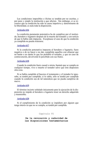 Las condiciones imposibles o ilícitas se tendrán por no escritas, y
por pura y simple la institución a que afecten. Sin embargo, si se re-
conoce que la condición ha sido la causa impulsiva y determinante de
la liberalidad, es nula toda la disposición.
Artículo 616
La condición puramente potestativa ha de cumplirse por el institui-
do, heredero o legatario después de la muerte del testador y con noticia
de que le había sido impuesta. Exceptuase el caso de que la condición
ya cumplida no pueda reiterarse.
Artículo 617
Si la condición potestativa impuesta al heredero o legatario, fuere
negativa o de no hacer o no dar, cumplirán aquellos con afianzar que
no harán o no darán lo que les prohibió el testador, y que en caso de
contravención, devolverán lo percibido con sus frutos.
Artículo 618
Cuando la condición fuere casual o mixta, bastará que se cumpla en
cualquier tiempo, vivo o muerto el testador salvo que éste dispusiera
otra cosa.
Si se había cumplido al hacerse el testamento y el testador lo igno-
raba, se tendrá por cumplida; si lo sabía, sólo se tendrá por cumplida
cuando la condición sea de tal naturaleza que no pueda cumplirse de
nuevo.
Artículo 619
El término incierto señalado únicamente para la ejecución de la dis-
posición no impide al heredero o legatario tener un derecho adquirido
y trasmisible.
Artículo 620
Si el cumplimiento de la condición se impidiere por alguien que
tenga interés en que no se cumpla, se tendrá por cumplida.
Capítulo VI
De la revocación y caducidad de
las disposiciones testamentarias
 