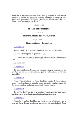 forma ni la denominación que antes tenía, y cuando la cosa perece
antes de la muerte del testador o antes de cumplirse la condición sus-
pensiva de que depende el legado. (Reformado por artículo 1 del De-
creto XV de 26 de mayo de 1892).
LIBRO III
DE LAS OBLIGACIONES
TÍTULO I
DIVERSAS CLASES DE OBLIGACIONES
Capítulo I
Disposiciones Generales
Artículo 627
Para la validez de la obligación es esencialmente indispensable:
1. Capacidad de parte de quien se obliga.
2. Objeto o cosa cierta y posible que sirva de materia a la obliga-
ción.
3. Causa justa
Artículo 628
La capacidad para obligarse se presume siempre, mientras no se
prueben los hechos y circunstancias por la cuales niegue la ley esa
capacidad.
Artículo 629
Toda obligación tiene por objeto dar, hacer o dejar de hacer alguna
cosa, y puede referirse a todas las cosas que están en el comercio de
los hombres, aún a las futuras como los frutos por nacer.
Artículo 630
Es ineficaz la obligación cuyo objeto no pueda reducirse a un valor
exigible, o que no está determinado ni pueda determinarse.
Artículo 631
También es ineficaz la obligación que tenga por objeto una cosa o
acto que fuere física o legalmente imposible. La imposibilidad física
 