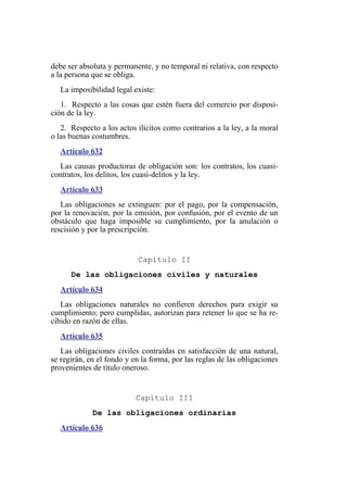 debe ser absoluta y permanente, y no temporal ni relativa, con respecto
a la persona que se obliga.
La imposibilidad legal existe:
1. Respecto a las cosas que estén fuera del comercio por disposi-
ción de la ley.
2. Respecto a los actos ilícitos como contrarios a la ley, a la moral
o las buenas costumbres.
Artículo 632
Las causas productoras de obligación son: los contratos, los cuasi-
contratos, los delitos, los cuasi-delitos y la ley.
Artículo 633
Las obligaciones se extinguen: por el pago, por la compensación,
por la renovación, por la emisión, por confusión, por el evento de un
obstáculo que haga imposible su cumplimiento, por la anulación o
rescisión y por la prescripción.
Capítulo II
De las obligaciones civiles y naturales
Artículo 634
Las obligaciones naturales no confieren derechos para exigir su
cumplimiento; pero cumplidas, autorizan para retener lo que se ha re-
cibido en razón de ellas.
Artículo 635
Las obligaciones civiles contraídas en satisfacción de una natural,
se regirán, en el fondo y en la forma, por las reglas de las obligaciones
provenientes de título oneroso.
Capítulo III
De las obligaciones ordinarias
Artículo 636
 