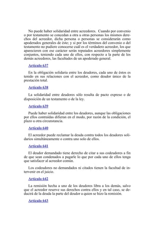 No puede haber solidaridad entre acreedores. Cuando por convenio
o por testamento se concedan a otra u otras personas los mismos dere-
chos del acreedor, dicha persona o personas se considerarán como
apoderados generales de éste; y si por los términos del convenio o del
testamento no pudiere conocerse cuál es el verdadero acreedor, los que
aparecieren con ese carácter serán reputados acreedores simplemente
conjuntos, teniendo cada uno de ellos, con respecto a la parte de los
demás acreedores, las facultades de un apoderado general.
Artículo 637
En la obligación solidaria entre los deudores, cada uno de éstos es
tenido en sus relaciones con el acreedor, como deudor único de la
prestación total.
Artículo 638
La solidaridad entre deudores sólo resulta de pacto expreso o de
disposición de un testamento o de la ley.
Artículo 639
Puede haber solidaridad entre los deudores, aunque las obligaciones
por ellos contraídas difieran en el modo, por razón de la condición, el
plazo u otra circunstancia.
Artículo 640
El acreedor puede reclamar la deuda contra todos los deudores soli-
darios simultáneamente o contra uno solo de ellos.
Artículo 641
El deudor demandado tiene derecho de citar a sus codeudores a fin
de que sean condenados a pagarle lo que por cada uno de ellos tenga
que satisfacer al acreedor común.
Los codeudores no demandados ni citados tienen la facultad de in-
tervenir en el juicio.
Artículo 642
La remisión hecha a uno de los deudores libra a los demás, salvo
que el acreedor reserve sus derechos contra ellos y en tal caso, se de-
ducirá de la deuda la parte del deudor a quien se hizo la remisión.
Artículo 643
 