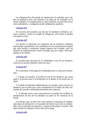 La compensación sólo puede ser opuesta por el codeudor cuyo cré-
dito la produzca; pero con relación a la parte de tal codeudor en la
deuda solidaria, la compensación se opera también en provecho de los
otros codeudores, y cualquiera puede válidamente oponerla.
Artículo 644
El convenio del acreedor con uno de los deudores solidarios, res-
pecto a plazo o modo de cumplir la obligación, sólo afecta al deudor
con quien se hizo.
Artículo 645
Los hechos u omisiones de cualquiera de los deudores solidarios
aprovechan o perjudican a sus codeudores en las consecuencias legales
que tales hechos u omisiones tengan respecto de la deuda, salvo de
derecho de indemnización contra el deudor que por culpa o dolo per-
judique a los demás.
Artículo 646
El acreedor que descarga de la solidaridad a uno de los deudores,
conserva su acción solidaria contra los otros.
Artículo 647
No se presume el descargo de solidaridad, pero se tiene por consen-
tido:
1. Cuando el acreedor, al recibir de uno de los deudores una suma
igual a la porción que le corresponde en la deuda, le da recibo por su
parte.
2. Cuando la demanda establecida por el acreedor contra uno de sus
deudores, por la parte que a éste corresponde en la deuda, ha sido con-
testada de acuerdo o declarada procedente por sentencia.
3. Si durante cinco veces consecutivas el acreedor ha recibido se-
paradamente de uno de los deudores su parte en los intereses de la
deuda.
Los hechos que en estos tres casos operan el descargo de solidari-
dad, dejan de producirlo si el acreedor ha hecho reserva de la solidari-
dad o de sus derechos en general; y cuando el descargo se efectúe, sólo
aprovechará al codeudor a favor del cual se haga.
Artículo 648
 