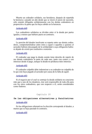 Muerto un codeudor solidario, sus herederos, después de repartida
la herencia y pasado un año desde que se inició el juicio de sucesión,
sólo estarán obligados solidariamente con los demás codeudores en
proporción a la parte que les haya cabido en la herencia.
Artículo 649
Los codeudores solidarios se dividen entre sí la deuda por partes
iguales, a menos que hubiere pacto en contrario.
Artículo 650
La porción del deudor insolvente se reparte entre sus demás codeu-
dores, comprometiéndose entre éstos a aquel o aquellos a quienes el
acreedor hubiere descargado de la solidaridad o cuya obligación hubie-
re dejado de existir por confusión o remisión.
Artículo 651
El codeudor que paga la deuda común tiene derecho de repetir de
sus demás codeudores la parte de cada uno, junto con costos y con
intereses desde el pago, aunque la deuda no produzca tales intereses.
Artículo 652
El codeudor culpable debe indemnizar a su codeudor no culpable de
lo que éste haya pagado al acreedor por causa de la falta de aquél.
Artículo 653
Si el negocio por el cual se contrajo la deuda solidaria no concierne
más que a uno de los deudores, éste será responsable de toda ella para
con los otros codeudores, que con respecto a él, serán considerados
como fiadores.
Capítulo IV
De las obligaciones alternativas y facultativas
Artículo 654
En las obligaciones alternativas la elección corresponde al deudor, a
menos que se haya pactado lo contrario.
Artículo 655
 