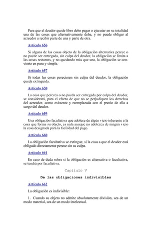 Para que el deudor quede libre debe pagar o ejecutar en su totalidad
una de las cosas que alternativamente deba, y no puede obligar al
acreedor a recibir parte de una y parte de otra.
Artículo 656
Si alguna de las cosas objeto de la obligación alternativa perece o
no puede ser entregada, sin culpa del deudor, la obligación se limita a
las cosas restantes, y no quedando más que una, la obligación se con-
vierte en pura y simple.
Artículo 657
Si todas las cosas perecieren sin culpa del deudor, la obligación
queda extinguida.
Artículo 658
La cosa que perezca o no pueda ser entregada por culpa del deudor,
se considerará, para el efecto de que no se perjudiquen los derechos
del acreedor, como existente y reemplazada con el precio de ella a
cargo del deudor.
Artículo 659
Una obligación facultativa que adolece de algún vicio inherente a la
cosa que forma su objeto, es nula aunque no adolezca de ningún vicio
la cosa designada para la facilidad del pago.
Artículo 660
La obligación facultativa se extingue, si la cosa a que el deudor está
obligado directamente perece sin su culpa.
Artículo 661
En caso de duda sobre si la obligación es alternativa o facultativa,
se tendrá por facultativa.
Capítulo V
De las obligaciones indivisibles
Artículo 662
La obligación es indivisible:
1. Cuando su objeto no admite absolutamente división, sea de un
modo material, sea de un modo intelectual.
 