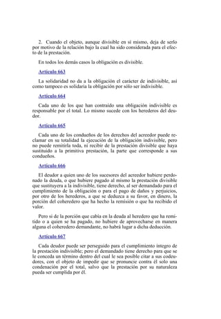 2. Cuando el objeto, aunque divisible en sí mismo, deja de serlo
por motivo de la relación bajo la cual ha sido considerada para el efec-
to de la prestación.
En todos los demás casos la obligación es divisible.
Artículo 663
La solidaridad no da a la obligación el carácter de indivisible, así
como tampoco es solidaria la obligación por sólo ser indivisible.
Artículo 664
Cada uno de los que han contraído una obligación indivisible es
responsable por el total. Lo mismo sucede con los herederos del deu-
dor.
Artículo 665
Cada uno de los condueños de los derechos del acreedor puede re-
clamar en su totalidad la ejecución de la obligación indivisible, pero
no puede remitirla toda, ni recibir de la prestación divisible que haya
sustituido a la primitiva prestación, la parte que corresponde a sus
condueños.
Artículo 666
El deudor a quien uno de los sucesores del acreedor hubiere perdo-
nado la deuda, o que hubiere pagado al mismo la prestación divisible
que sustituyera a la indivisible, tiene derecho, al ser demandado para el
cumplimiento de la obligación o para el pago de daños y perjuicios,
por otro de los herederos, a que se deduzca a su favor, en dinero, la
porción del coheredero que ha hecho la remisión o que ha recibido el
valor.
Pero si de la porción que cabía en la deuda al heredero que ha remi-
tido o a quien se ha pagado, no hubiere de aprovecharse en manera
alguna el coheredero demandante, no habrá lugar a dicha deducción.
Artículo 667
Cada deudor puede ser perseguido para el cumplimiento íntegro de
la prestación indivisible; pero el demandado tiene derecho para que se
le conceda un término dentro del cual le sea posible citar a sus codeu-
dores, con el objeto de impedir que se pronuncie contra él solo una
condenación por el total, salvo que la prestación por su naturaleza
pueda ser cumplida por él.
 