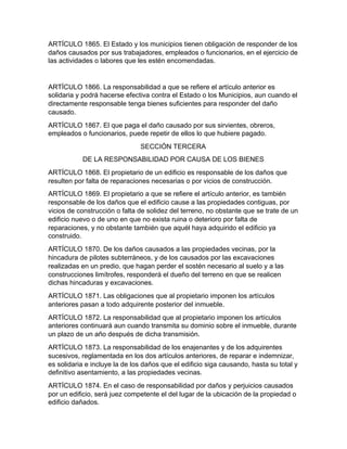 ARTÍCULO 1865. El Estado y los municipios tienen obligación de responder de los
daños causados por sus trabajadores, empleados o funcionarios, en el ejercicio de
las actividades o labores que les estén encomendadas.
ARTÍCULO 1866. La responsabilidad a que se refiere el artículo anterior es
solidaria y podrá hacerse efectiva contra el Estado o los Municipios, aun cuando el
directamente responsable tenga bienes suficientes para responder del daño
causado.
ARTÍCULO 1867. El que paga el daño causado por sus sirvientes, obreros,
empleados o funcionarios, puede repetir de ellos lo que hubiere pagado.
SECCIÓN TERCERA
DE LA RESPONSABILIDAD POR CAUSA DE LOS BIENES
ARTÍCULO 1868. El propietario de un edificio es responsable de los daños que
resulten por falta de reparaciones necesarias o por vicios de construcción.
ARTÍCULO 1869. El propietario a que se refiere el artículo anterior, es también
responsable de los daños que el edificio cause a las propiedades contiguas, por
vicios de construcción o falta de solidez del terreno, no obstante que se trate de un
edificio nuevo o de uno en que no exista ruina o deterioro por falta de
reparaciones, y no obstante también que aquél haya adquirido el edificio ya
construido.
ARTÍCULO 1870. De los daños causados a las propiedades vecinas, por la
hincadura de pilotes subterráneos, y de los causados por las excavaciones
realizadas en un predio, que hagan perder el sostén necesario al suelo y a las
construcciones limítrofes, responderá el dueño del terreno en que se realicen
dichas hincaduras y excavaciones.
ARTÍCULO 1871. Las obligaciones que al propietario imponen los artículos
anteriores pasan a todo adquirente posterior del inmueble.
ARTÍCULO 1872. La responsabilidad que al propietario imponen los artículos
anteriores continuará aun cuando transmita su dominio sobre el inmueble, durante
un plazo de un año después de dicha transmisión.
ARTÍCULO 1873. La responsabilidad de los enajenantes y de los adquirentes
sucesivos, reglamentada en los dos artículos anteriores, de reparar e indemnizar,
es solidaria e incluye la de los daños que el edificio siga causando, hasta su total y
definitivo asentamiento, a las propiedades vecinas.
ARTÍCULO 1874. En el caso de responsabilidad por daños y perjuicios causados
por un edificio, será juez competente el del lugar de la ubicación de la propiedad o
edificio dañados.
 