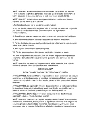 ARTÍCULO 1882. Habrá también responsabilidad en los términos del artículo
1879, si el daño se produce por el sólo hecho de que al explotar o inflamarse el
bien y causarse el daño, una persona lo esté poseyendo o custodiando.
ARTÍCULO 1883. Habrá así mismo responsabilidad en los términos de este
capítulo, por los daños que se causen:
I. Por la radioactividad por el uso de la energía nuclear.
II. Por los efectos molestos o peligrosos para la salud de las personas, originados
por ruidos o sonidos estridentes, con infracción de los reglamentos
correspondientes.
III. Por el humo, polvos o gases que sean nocivos a las personas o a los bienes.
IV. Por las emanaciones de cloacas o depósitos de materias infectantes.
V. Por los depósitos de agua que humedezcan la pared del vecino o se derramen
sobre la propiedad de éste.
VI. Por el peso o movimiento de las máquinas.
VII. Por las aglomeraciones de materias o animales nocivos a la salud.
VIII. Por cualquiera causa producida, aún sin culpa o negligencia del poseedor
originario o derivado del bien que la origina, que dañe a las personas o a los
bienes.
ARTÍCULO 1884. No existirá la responsabilidad a que se refiere este capítulo,
cuando el daño se cause por caso fortuito o fuerza mayor.
SECCIÓN QUINTA
DE LA CUANTIFICACIÓN Y REPARACIÓN DEL DAÑO
ARTÍCULO 1885. Para cuantificar la responsabilidad a que se refieren los artículos
anteriores, se entiende por daño la pérdida o menoscabo sufrido en el patrimonio;
y se reputa perjuicio la privación de cualquier ganancia lícita que pudiera haberse
obtenido.
ARTÍCULO 1886. La reparación del daño debe consistir en el restablecimiento de
la situación anterior a la producción de aquél, cuando ello sea posible, o en el
pago de una suma de dinero que equivalga a los daños y perjuicios.
ARTÍCULO 1887. El ofendido puede elegir cualquiera de las dos formas de
reparación a que se refiere el artículo anterior.
ARTÍCULO 1888. Si el daño se causa a las personas sin producir su muerte ni su
incapacidad permanente, total o parcial, la reparación consistirá en el pago de los
servicios profesionales médicos, medicinas, hospitalización y otros, que sean
necesarios para la curación de la víctima, y la indemnización de los perjuicios se
 