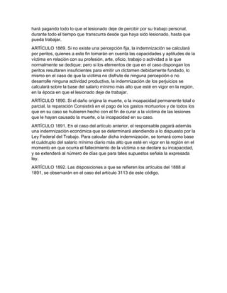 hará pagando todo lo que el lesionado deje de percibir por su trabajo personal,
durante todo el tiempo que transcurra desde que haya sido lesionado, hasta que
pueda trabajar.
ARTÍCULO 1889. Si no existe una percepción fija, la indemnización se calculará
por peritos, quienes a este fin tomarán en cuenta las capacidades y aptitudes de la
víctima en relación con su profesión, arte, oficio, trabajo o actividad a la que
normalmente se dedique; pero si los elementos de que en el caso dispongan los
peritos resultaren insuficientes para emitir un dictamen debidamente fundado, lo
mismo en el caso de que la víctima no disfrute de ninguna percepción o no
desarrolle ninguna actividad productiva, la indemnización de los perjuicios se
calculará sobre la base del salario mínimo más alto que esté en vigor en la región,
en la época en que el lesionado deje de trabajar.
ARTÍCULO 1890. Si el daño origina la muerte, o la incapacidad permanente total o
parcial, la reparación Consistirá en el pago de los gastos mortuorios y de todos los
que en su caso se hubieren hecho con el fin de curar a la víctima de las lesiones
que le hayan causado la muerte, o la incapacidad en su caso.
ARTÍCULO 1891. En el caso del artículo anterior, el responsable pagará además
una indemnización económica que se determinará atendiendo a lo dispuesto por la
Ley Federal del Trabajo. Para calcular dicha indemnización, se tomará como base
el cuádruplo del salario mínimo diario más alto que esté en vigor en la región en el
momento en que ocurra el fallecimiento de la víctima o se declare su incapacidad,
y se extenderá al número de días que para tales supuestos señala la expresada
ley.
ARTÍCULO 1892. Las disposiciones a que se refieren los artículos del 1888 al
1891, se observarán en el caso del artículo 3113 de este código.
 