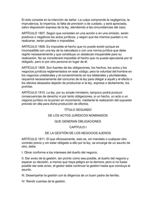 El dolo consiste en la intención de dañar. La culpa comprende la negligencia, la
imprudencia, la impericia, la falta de previsión o de cuidado, y será apreciada,
salvo disposición expresa de la ley, atendiendo a las circunstancias del caso.
ARTÍCULO 1807. Según que consistan en una acción o en una omisión, serán
positivos o negativos los actos jurídicos, y según que los mismos puedan o no
realizarse, serán posibles o imposibles.
ARTÍCULO 1808. Es imposible el hecho que no puede existir porque es
incompatible con una ley de la naturaleza o con una norma jurídica que debe
regirlo necesariamente y que constituye un obstáculo insuperable para su
realización. No se considerará imposible el hecho que no pueda ejecutarse por el
obligado, pero sí por otra persona en lugar de él.
ARTÍCULO 1809. Son fuentes de las obligaciones, los hechos, los actos y los
negocios jurídicos reglamentados en este código; pero la voluntad del hombre en
los negocios unilaterales y el consentimiento en los bilaterales y plurilaterales,
requerirá necesariamente del concurso de la ley para obligar a aquél y el efecto o
los efectos deseados dejarán de producirse si la ley, expresa o tácitamente, los
prohíbe.
ARTÍCULO 1810. La ley, por su simple ministerio, tampoco podrá producir
consecuencias de derecho ni por tanto obligaciones, si un hecho, un acto o un
negocio jurídico no la ponen en movimiento, mediante la realización del supuesto
previsto en ella para dicha producción de efectos.
TÍTULO SEGUNDO
DE LOS ACTOS JURÍDICOS NOMINADOS
QUE GENERAN OBLIGACIONES
CAPÍTULO I
DE LA GESTIÓN DE LOS NEGOCIOS AJENOS
ARTÍCULO 1811. El que oficiosamente, esto es, sin mandato o cualquier otro
contrato previo y sin estar obligado a ello por la ley, se encarga de un asunto de
otro, debe:
I. Obrar conforme a los intereses del dueño del negocio.
II. Dar aviso de la gestión, tan pronto como sea posible, al dueño del negocio y
esperar su decisión, a menos que haya peligro en la demora; pero si no fuese
posible dar este aviso, el gestor debe continuar la gestión hasta que concluya el
asunto.
III. Desempeñar la gestión con la diligencia de un buen padre de familia.
IV. Rendir cuentas de la gestión.
 