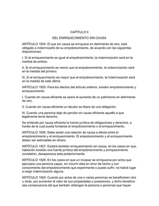CAPÍTULO II
DEL ENRIQUECIMIENTO SIN CAUSA
ARTÍCULO 1824. El que sin causa se enriquece en detrimento de otro, está
obligado a indemnizarlo de su empobrecimiento, de acuerdo con las siguientes
disposiciones:
I. Si el enriquecimiento es igual al empobrecimiento, la indemnización será en la
medida de ambos.
II. Si el enriquecimiento es menor que el empobrecimiento, la indemnización será
en la medida del primero.
III. Si el enriquecimiento es mayor que el empobrecimiento, la indemnización será
en la medida de este último.
ARTÍCULO 1825. Para los efectos del artículo anterior, existen empobrecimiento y
enriquecimiento:
I. Cuando sin causa eficiente se opere el aumento de un patrimonio en detrimento
de otro.
II. Cuando sin causa eficiente un deudor se libere de una obligación.
III. Cuando una persona deje de percibir sin causa eficiente aquello a que
legalmente tenía derecho.
Se entiende por causa eficiente la fuente jurídica de obligaciones y derechos, a
través de la cual pueda fundarse el empobrecimiento o el enriquecimiento.
ARTÍCULO 1826. Debe existir una relación de causa a efecto entre el
empobrecimiento y el enriquecimiento. El empobrecimiento y el enriquecimiento
deben ser estimables en dinero.
ARTÍCULO 1827. Existirá también enriquecimiento sin causa, en los casos en que,
habiendo existido una fuente jurídica del empobrecimiento y enriquecimiento
correlativo, desaparezca ésta posteriormente.
ARTÍCULO 1828. En los casos en que un incapaz se enriquezca por actos que
ejecutare una persona capaz, sin incurrir ésta en error de hecho y con
conocimiento del empobrecimiento que experimente o pueda sufrir, no habrá lugar
a exigir indemnización alguna.
ARTÍCULO 1829. Cuando por actos de una o varias personas se beneficiaren otra
u otras, por aumentar el valor de sus propiedades o posesiones, y dicho beneficio
sea consecuencia del que también obtengan la persona o personas que hayan
 