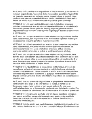 ARTÍCULO 1840. Además de lo dispuesto en el artículo anterior, quien de mala fe
reciba un pago indebido, responderá de los menoscabos que el bien haya sufrido
por cualquier causa y de los perjuicios que se irrogaren al que lo entregó, hasta
que lo recobre; pero no responderá del caso fortuito cuando éste hubiere podido
afectar del mismo modo al bien hallándose en poder de quien lo entregó.
ARTÍCULO 1841. Sí quien recibió el bien con mala fe, lo hubiere enajenado
gratuita u onerosamente a un tercero que tuviera también mala fe, podrá el dueño
reivindicarlo y cobrar de uno y otro los daños y perjuicios; pero si el tercero
adquiere el bien de buena fe, no se le podrá exigir el pago de éstos al demandarle
la reivindicación.
ARTÍCULO 1842. El que de buena fe hubiere aceptado un pago indebido de bien
cierto y determinado, sólo responderá de los menoscabos o pérdida de éste y de
sus accesiones en cuanto por ello se hubiere enriquecido.
ARTÍCULO 1843. En el caso del artículo anterior, si quien aceptó en pago el bien
cierto y determinado, lo hubiere donado, el dueño podrá reivindicarlo en los
términos del artículo 1841; pero si lo hubiere enajenado a título oneroso,
solamente restituirá el precio o le cederá la acción para hacerlo efectivo.
ARTÍCULO 1844. El que de buena fe hubiere aceptado un pago indebido, tiene
derecho a que se le abonen los gastos necesarios hechos con motivo de ese bien
y a retirar las mejoras útiles, si con la separación aquél no sufre detrimento. Si lo
sufre, tiene derecho a que se le pague una cantidad equivalente al aumento de
valor que recibió el bien con la mejora hecha.
ARTÍCULO 1845. Queda libre de la obligación de restituir el que, creyendo de
buena fe que se hacia el pago por cuenta de un crédito legítimo y subsistente,
hubiese inutilizado el título, dejado prescribir la acción, abandonado las prendas o
cancelado las garantías de su derecho. El que paga indebidamente sólo podrá
dirigirse contra el verdadero deudor o los fiadores respecto de los cuales la acción
estuviese viva.
ARTÍCULO 1846. La prueba del pago incumbe al que pretende haberlo hecho.
También corre a su cargo la del error con que lo realizó, a menos que el
demandado negare haber recibido el bien que se reclama. En este caso,
justificada la entrega por el demandante, queda relevado de toda otra prueba. Esto
no limita el derecho del demandado para acreditar que le era debido lo que recibió.
ARTÍCULO 1847. Se presume que hubo error en el pago cuando se entrega un
bien que no se debía o que ya estaba pagado; pero aquél a quien se pide la
devolución puede probar que la entrega se hizo a título de liberalidad o por
cualquiera otra causa justa.
ARTÍCULO 1848. La acción para repetir lo pagado indebidamente prescribe en un
año, contado desde que se conoció el error que originó el pago. El solo transcurso
 