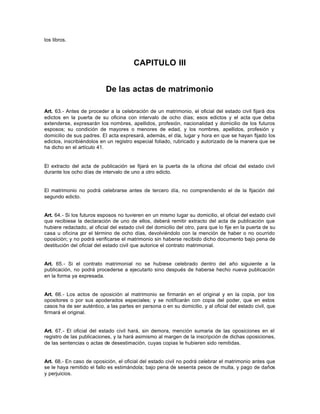 los libros.
CAPITULO III
De las actas de matrimonio
Art. 63.- Antes de proceder a la celebración de un matrimonio, el oficial del estado civil fijará dos
edictos en la puerta de su oficina con intervalo de ocho días; esos edictos y el acta que deba
extenderse, expresarán los nombres, apellidos, profesión, nacionalidad y domicilio de los futuros
esposos; su condición de mayores o menores de edad, y los nombres, apellidos, profesión y
domicilio de sus padres. El acta expresará, además, el día, lugar y hora en que se hayan fijado los
edictos, inscribiéndolos en un registro especial foliado, rubricado y autorizado de la manera que se
ha dicho en el artículo 41.
El extracto del acta de publicación se fijará en la puerta de la oficina del oficial del estado civil
durante los ocho días de intervalo de uno a otro edicto.
El matrimonio no podrá celebrarse antes de tercero día, no comprendiendo el de la fijación del
segundo edicto.
Art. 64.- Si los futuros esposos no tuvieren en un mismo lugar su domicilio, el oficial del estado civil
que recibiese la declaración de uno de ellos, deberá remitir extracto del acta de publicación que
hubiere redactado, al oficial del estado civil del domicilio del otro, para que lo fije en la puerta de su
casa u oficina por el término de ocho días, devolviéndolo con la mención de haber o no ocurrido
oposición; y no podrá verificarse el matrimonio sin haberse recibido dicho documento bajo pena de
destitución del oficial del estado civil que autorice el contrato matrimonial.
Art. 65.- Si el contrato matrimonial no se hubiese celebrado dentro del año siguiente a la
publicación, no podrá procederse a ejecutarlo sino después de haberse hecho nueva publicación
en la forma ya expresada.
Art. 66.- Los actos de oposición al matrimonio se firmarán en el original y en la copia, por los
opositores o por sus apoderados especiales; y se notificarán con copia del poder, que en estos
casos ha de ser auténtico, a las partes en persona o en su domicilio, y al oficial del estado civil, que
firmará el original.
Art. 67.- El oficial del estado civil hará, sin demora, mención sumaria de las oposiciones en el
registro de las publicaciones, y la hará asimismo al margen de la inscripción de dichas oposiciones,
de las sentencias o actas de desestimación, cuyas copias le hubieren sido remitidas.
Art. 68.- En caso de oposición, el oficial del estado civil no podrá celebrar el matrimonio antes que
se le haya remitido el fallo es estimándola; bajo pena de sesenta pesos de multa, y pago de daños
y perjuicios.
 