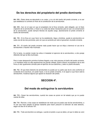 De los derechos del propietario del predio dominante
Art. 698.- Estas obras se ejecutarán a su costa, y no a la del dueño del predio sirviente, a no ser
que establezca lo contrario el título de la constitución de la servidumbre.
Art. 699.- Aun en el caso en que el propietario de la finca sirviente, esté obligado, por el título
originario de la servidumbre, a hacer a su costa las obras necesarias para el uso o la conservación
de la servidumbre, puede siempre librarse de aquella carga, abandonando el predio sirviente al
dueño del dominante.
Art. 700.- Si la finca en cuyo favor se ha establecido, llega a dividirse, queda la servidumbre en
cada una de las dos porciones; pero sin que se aumente por esto el gravamen al predio sirviente.
Art. 701.- El dueño del predio sirviente nada puede hacer que se dirija a disminuir el uso de la
servidumbre o hacerlo más incómodo.
Por lo tanto, no podrán mudar los sitios ni trasladar el ejercicio de la servidumbre, a otro paraje
diferente del que se fijó al principio.
Pero si esta designación primitiva hubiese llegado a ser más gravosa al dueño del predio sirviente,
o si impidiere hacer en ella reparaciones de grande utilidad, podría ofrecer al propietario de la otra
finca un sitio igualmente cómodo para el ejercicio de sus derechos, y éste no podrá rehusarlo.
Art. 702.- El que tiene derecho de servidumbre no puede por su parte usar de él, sino conforme al
contenido de la escritura, sin poder hacer, ni el en predio sirviente, ni en aquel a cuyo favor está la
servidumbre, mudanza alguna que agrave la situación del predio.
SECCION 4ª.
Del modo de extinguirse la servidumbre
Art. 703.- Cesan las servidumbres, cuando las cosas se ponen en tal estado que ya no puede
usarse de ellas.
Art. 704.- Reviven, si las cosas se restablecen de modo que se pueda usar de las servidumbres, a
no ser que haya pasado el tiempo bastante para hacer presumir la extinción de este derecho,
según se dice en el artículo 707.
Art. 705.- Toda servidumbre se extingue, cuando el predio a que se debe y el que lo debe se unen
 