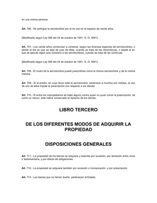 en una misma persona.
Art. 706.- Se extingue la servidumbre por el no uso en el espacio de veinte años.
(Modificado según Ley 585 del 24 de octubre de 1941, G. O. 5661).
Art. 707.- Los veinte años comienzan a contarse, según las diversas especies de servidumbres, o
desde el día en que se dejó de usar de ellas, cuando se trata de las discontinuas, o desde el en
que se ejecutó algún acto contrario a las servidumbres, cuando se trata de las continuas.
(Modificado según Ley 585 del 24 de octubre de 1941, G. O. 5661).
Art. 708.- El modo de la servidumbre puede prescribirse como la misma servidumbre y de la misma
manera.
Art. 709.- Si el predio, en cuyo favor está la servidumbre, pertenece a muchos pro indiviso, el uso
de uno de ellos impide la prescripción con respecto a los demás.
Art. 710.- Si entre los copropietarios se halla alguno contra quien no pudo correr la prescripción, tal
como un menor, éste habrá conservado el derecho de los demás.
LIBRO TERCERO
DE LOS DIFERENTES MODOS DE ADQUIRIR LA
PROPIEDAD
DISPOSICIONES GENERALES
Art. 711.- La propiedad de los bienes se adquiere y trasmite por sucesión, por donación entre vivos
o testamentaria, y por efecto de obligaciones.
Art. 712.- La propiedad se adquiere también por accesión o incorporación, y por prescripción.
Art. 713.- Los bienes que no tienen dueño, pertenecen al Estado.
 
