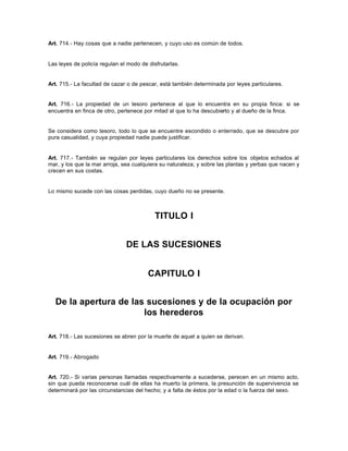 Art. 714.- Hay cosas que a nadie pertenecen, y cuyo uso es común de todos.
Las leyes de policía regulan el modo de disfrutarlas.
Art. 715.- La facultad de cazar o de pescar, está también determinada por leyes particulares.
Art. 716.- La propiedad de un tesoro pertenece al que lo encuentra en su propia finca: si se
encuentra en finca de otro, pertenece por mitad al que lo ha descubierto y al dueño de la finca.
Se considera como tesoro, todo lo que se encuentre escondido o enterrado, que se descubre por
pura casualidad, y cuya propiedad nadie puede justificar.
Art. 717.- También se regulan por leyes particulares los derechos sobre los objetos echados al
mar, y los que la mar arroja, sea cualquiera su naturaleza; y sobre las plantas y yerbas que nacen y
crecen en sus costas.
Lo mismo sucede con las cosas perdidas, cuyo dueño no se presente.
TITULO I
DE LAS SUCESIONES
CAPITULO I
De la apertura de las sucesiones y de la ocupación por
los herederos
Art. 718.- Las sucesiones se abren por la muerte de aquel a quien se derivan.
Art. 719.- Abrogado
Art. 720.- Si varias personas llamadas respectivamente a sucederse, perecen en un mismo acto,
sin que pueda reconocerse cuál de ellas ha muerto la primera, la presunción de supervivencia se
determinará por las circunstancias del hecho; y a falta de éstos por la edad o la fuerza del sexo.
 