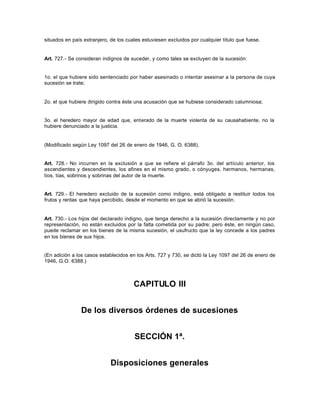 situados en país extranjero, de los cuales estuviesen excluidos por cualquier título que fuese.
Art. 727.- Se consideran indignos de suceder, y como tales se excluyen de la sucesión:
1o. el que hubiere sido sentenciado por haber asesinado o intentar asesinar a la persona de cuya
sucesión se trate;
2o. el que hubiere dirigido contra éste una acusación que se hubiese considerado calumniosa;
3o. el heredero mayor de edad que, enterado de la muerte violenta de su causahabiente, no la
hubiere denunciado a la justicia.
(Modificado según Ley 1097 del 26 de enero de 1946, G. O. 6388).
Art. 728.- No incurren en la exclusión a que se refiere el párrafo 3o. del artículo anterior, los
ascendientes y descendientes, los afines en el mismo grado, o cónyuges, hermanos, hermanas,
tíos, tías, sobrinos y sobrinas del autor de la muerte.
Art. 729.- El heredero excluido de la sucesión como indigno, está obligado a restituir todos los
frutos y rentas que haya percibido, desde el momento en que se abrió la sucesión.
Art. 730.- Los hijos del declarado indigno, que tenga derecho a la sucesión directamente y no por
representación, no están excluidos por la falta cometida por su padre; pero éste, en ningún caso,
puede reclamar en los bienes de la misma sucesión, el usufructo que la ley concede a los padres
en los bienes de sus hijos.
(En adición a los casos establecidos en los Arts. 727 y 730, se dictó la Ley 1097 del 26 de enero de
1946, G.O. 6388.)
CAPITULO III
De los diversos órdenes de sucesiones
SECCIÓN 1ª.
Disposiciones generales
 