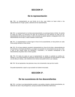 SECCION 2ª.
De la representación
Art. 739.- La representación es una ficción de la ley, cuyo efecto es hacer entrar a los
representantes en el lugar, grado y derechos de los representados.
Art. 740.- La representación en la línea recta descendiente, se prolonga hasta el infinito. Se admite
en todos los casos, ya concurran los hijos de la persona de cuya herencia se trata con los
descendientes de otro hijo ya muerto, o bien concurran en grados iguales o desiguales entre sí los
descendientes de los hijos, si éstos hubiesen muerto todos.
Art. 741.- La representación no tiene lugar en favor de los ascendientes; el más próximo en cada
línea excluye siempre al más remoto.
Art. 742.- En la línea colateral, procede la representación en favor de los hijos y descendientes de
los hermanos o hermanas del difunto, ya vengan a la sucesión en concurrencia con sus tíos o tías,
o bien si han muerto todos los hermanos o hermanas, y la sucesión corresponde a sus
descendientes de grados más o menos iguales.
Art. 743.- En todos los casos en que la representación se admita, la partición se verifica por
estirpes; si una misma estirpe ha producido muchas ramas, la subdivisión se hará también en cada
una de ellas por estirpe, y los miembros de la misma rama parten entre sí por cabezas.
Art. 744.- No se representa a las personas vivas, sino únicamente a las que han muerto.
Se puede representar a aquel a cuya sucesión se hubiere renunciado.
SECCIÓN 3ª.
De las sucesiones de los descendientes
Art. 745.- Los hijos o sus descendientes suceden a sus padres, abuelos y demás ascendientes, sin
distinción de sexo ni de primogenitura, aunque procedan de diferentes matrimonios.
 