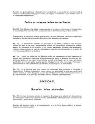 Suceden por iguales partes e individualmente, cuando todos se encuentran en el primer grado y
vienen a suceder por derecho propio: suceden por estirpes, cuando todos o parte de ellos vienen a
la sucesión en representación.
De las sucesiones de los ascendientes
Art. 746.- Si el difunto no ha dejado ni descendencia, ni hermanos, ni hermanas, ni hijos de éstos,
la sucesión se divide por mitad entre los ascendientes de la línea materna y los de la paterna.
El ascendiente de grado más próximo tiene derecho a la mitad, designada a su línea, con exclusión
de todos los demás. Los ascendientes del mismo grado sucederán por cabezas.
Art. 747.- Los ascendientes heredan, con exclusión de los demás, cuando se trate de cosas
cedidas por ellos a sus hijos y descendientes muertos sin descendencia, siempre que aquéllas
existan en naturaleza en la sucesión. Si los objetos expresados hubiesen sido enajenados,
recibirán los ascendientes el importe a que pudieren ascender; también suceden en la acción de
reversión, que pueda tener el donatario.
Art. 748.- Cuando los padres de una persona muerta sin descendencia le han sobrevivido, si
aquélla dejó hermanos o hermanas o descendientes de éstos, la sucesión se divide en dos
porciones iguales, de las cuales únicamente se concede una al padre y a la madre que deben
subdividirse entre sí por partes iguales. La otra mitad pertenece a los hermanos o hermanas o
descendientes de éstos, en la forma que determina la sección quinta de éste capítulo.
Art. 749.- Si la persona que haya muerto sin posteridad deja hermanos o hermanas o
descendientes de éstos, cuyos padres hayan muertos con anterioridad, la parte que, conforme al
artículo anterior, le estaba designada, se unirá a la mitad concedida a los hermanos o hermanas o
sus representantes en la forma que previene la sección quinta del presente capítulo.
SECCION 5ª.
Sucesión de los colaterales
Art. 750.- En caso de muerte anterior de los padres de una persona fallecida sin descendencia,
sus hermanos o hermanas o sus descendientes están llamados a heredarles, con exclusión de los
ascendientes y de los demás colaterales.
Suceden por derecho propio, o en representación, y en la forma determinada en la sección
segunda del presente capítulo.
 