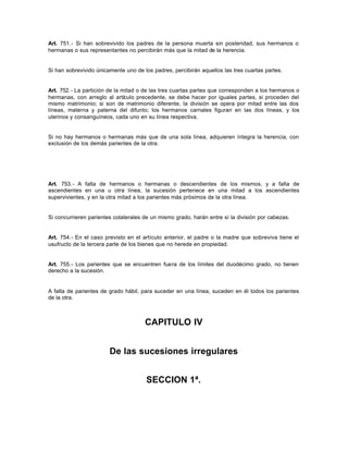 Art. 751.- Si han sobrevivido los padres de la persona muerta sin posteridad, sus hermanos o
hermanas o sus representantes no percibirán más que la mitad de la herencia.
Si han sobrevivido únicamente uno de los padres, percibirán aquellos las tres cuartas partes.
Art. 752.- La partición de la mitad o de las tres cuartas partes que corresponden a los hermanos o
hermanas, con arreglo al artículo precedente, se debe hacer por iguales partes, si proceden del
mismo matrimonio; si son de matrimonio diferente, la división se opera por mitad entre las dos
líneas, materna y paterna del difunto; los hermanos carnales figuran en las dos líneas, y los
uterinos y consanguíneos, cada uno en su línea respectiva.
Si no hay hermanos o hermanas más que de una sola línea, adquieren íntegra la herencia, con
exclusión de los demás parientes de la otra.
Art. 753.- A falta de hermanos o hermanas o descendientes de los mismos, y a falta de
ascendientes en una u otra línea, la sucesión pertenece en una mitad a los ascendientes
supervivientes, y en la otra mitad a los parientes más próximos de la otra línea.
Si concurrieren parientes colaterales de un mismo grado, harán entre sí la división por cabezas.
Art. 754.- En el caso previsto en el artículo anterior, el padre o la madre que sobreviva tiene el
usufructo de la tercera parte de los bienes que no herede en propiedad.
Art. 755.- Los parientes que se encuentren fuera de los límites del duodécimo grado, no tienen
derecho a la sucesión.
A falta de parientes de grado hábil, para suceder en una línea, suceden en él todos los parientes
de la otra.
CAPITULO IV
De las sucesiones irregulares
SECCION 1ª.
 