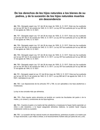 De los derechos de los hijos naturales a los bienes de su
padres, y de la sucesión de los hijos naturales muertos
sin descendencia
Art. 756.- Derogado según Ley 121 del 26 de mayo de 1939, G. O. 5317. Esta Ley fue sustituida
por la Ley 357 del 31 de octubre de 1940, G. O. 5517. La Ley 357 fue sustituida por la Ley 985 del
31 de agosto de 1945, G. O. 6321.
Art. 757.- Derogado según Ley 121 del 26 de mayo de 1939, G. O. 5317. Esta Ley fue sustituida
por la Ley 357 del 31 de octubre de 1940, G. O. 5517. La Ley 357 fue sustituida por la Ley 985 del
31 de agosto de 1945, G. O. 6321.
Art. 758.- Derogado según Ley 121 del 26 de mayo de 1939, G. O. 5317. Esta Ley fue sustituida
por la Ley 357 del 31 de octubre de 1940, G. O. 5517. La Ley 357 fue sustituida por la Ley 985 del
31 de agosto de 1945, G. O. 6321.
Art. 759.- Derogado según Ley 121 del 26 de mayo de 1939, G. O. 5317. Esta Ley fue sustituida
por la Ley 357 del 31 de octubre de 1940, G. O. 5517. La Ley 357 fue sustituida por la Ley 985 del
31 de agosto de 1945, G. O. 6321.
Art. 760.- Derogado según Ley 121 del 26 de mayo de 1939, G. O. 5317. Esta Ley fue sustituida
por la Ley 357 del 31 de octubre de 1940, G. O. 5517. La Ley 357 fue sustituida por la Ley 985 del
31 de agosto de 1945, G. O. 6321.
Art. 761.- Derogado según la Ley 121 del 26 de mayo de 1939, G. O. 5317. Esta Ley fue sustituida
por la Ley 357 de 31 de octubre de 1940, G. O. 5517. La Ley 985 del 31 de agosto de 1945, G. O.
6321, reemplaza la Ley 357.
Art. 762.- Las disposiciones de los artículos 757 y 758, no son aplicables a los hijos adulterinos o
incestuosos.
La ley no les concede más que alimentos.
Art. 763.- Para regular estos alimentos se tendrán en cuenta las facultades del padre o de la
madre, y el número y condiciones de los hijos legítimos.
Art. 764.- Cuando el padre o la madre del hijo adulterino o incestuoso le hayan hecho aprender un
oficio o arte mecánico, o le hayan asegurado alimentos vitalicios, no podrán hacer ninguna
reclamación contra su sucesión.
Art. 765.- La sucesión del hijo natural muerto sin descendencia, pertenece al padre o la madre que
lo haya reconocido, o por mitad a ambos, si el reconocimiento hubiere sido por parte de uno y otro.
 