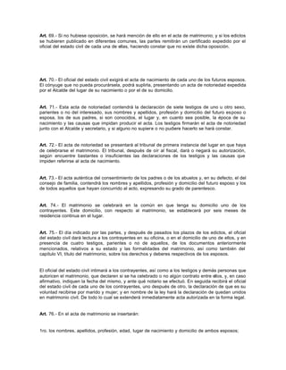 Art. 69.- Si no hubiese oposición, se hará mención de ello en el acta de matrimonio; y si los edictos
se hubieren publicado en diferentes comunes, las partes remitirán un certificado expedido por el
oficial del estado civil de cada una de ellas, haciendo constar que no existe dicha oposición.
Art. 70.- El oficial del estado civil exigirá el acta de nacimiento de cada uno de los futuros esposos.
El cónyuge que no pueda procurársela, podrá suplirla, presentando un acta de notoriedad expedida
por el Alcalde del lugar de su nacimiento o por el de su domicilio.
Art. 71.- Esta acta de notoriedad contendrá la declaración de siete testigos de uno u otro sexo,
parientes o no del interesado, sus nombres y apellidos, profesión y domicilio del futuro esposo o
esposa, los de sus padres, si son conocidos, el lugar y, en cuanto sea posible, la época de su
nacimiento y las causas que impidan producir el acta. Los testigos firmarán el acta de notoriedad
junto con el Alcalde y secretario, y si alguno no supiere o no pudiere hacerlo se hará constar.
Art. 72.- El acta de notoriedad se presentará al tribunal de primera instancia del lugar en que haya
de celebrarse el matrimonio. El tribunal, después de oír al fiscal, dará o negará su autorización,
según encuentre bastantes o insuficientes las declaraciones de los testigos y las causas que
impiden referirse al acta de nacimiento.
Art. 73.- El acta auténtica del consentimiento de los padres o de los abuelos y, en su defecto, el del
consejo de familia, contendrá los nombres y apellidos, profesión y domicilio del futuro esposo y los
de todos aquellos que hayan concurrido al acto, expresando su grado de parentesco.
Art. 74.- El matrimonio se celebrará en la común en que tenga su domicilio uno de los
contrayentes. Este domicilio, con respecto al matrimonio, se establecerá por seis meses de
residencia continua en el lugar.
Art. 75.- El día indicado por las partes, y después de pasados los plazos de los edictos, el oficial
del estado civil dará lectura a los contrayentes en su oficina, o en el domicilio de uno de ellos, y en
presencia de cuatro testigos, parientes o no de aquellos, de los documentos anteriormente
mencionados, relativos a su estado y las formalidades del matrimonio, así como también del
capítulo VI, título del matrimonio, sobre los derechos y deberes respectivos de los esposos.
El oficial del estado civil intimará a los contrayentes, así como a los testigos y demás personas que
autoricen el matrimonio, que declaren si se ha celebrado o no algún contrato entre ellos, y, en caso
afirmativo, indiquen la fecha del mismo, y ante qué notario se efectuó. En seguida recibirá el oficial
del estado civil de cada uno de los contrayentes, uno después de otro, la declaración de que es su
voluntad recibirse por marido y mujer; y en nombre de la ley hará la declaración de quedan unidos
en matrimonio civil. De todo lo cual se extenderá inmediatamente acta autorizada en la forma legal.
Art. 76.- En el acta de matrimonio se insertarán:
1ro. los nombres, apellidos, profesión, edad, lugar de nacimiento y domicilio de ambos esposos;
 