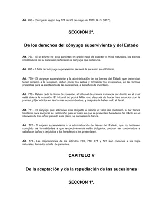 Art. 766.- (Derogado según Ley 121 del 26 de mayo de 1939, G. O. 5317).
SECCIÓN 2ª.
De los derechos del cónyuge superviviente y del Estado
Art. 767.- Si el difunto no deja parientes en grado hábil de suceder ni hijos naturales, los bienes
constitutivos de su sucesión pertenecen al cónyuge que sobreviva.
Art. 768.- A falta del cónyuge superviviente, recaerá la sucesión en el Estado.
Art. 769.- El cónyuge superviviente y la administración de los bienes del Estado que pretendan
tener derecho a la sucesión, deben poner los sellos y formalizar los inventarios, en las formas
prescritas para la aceptación de las sucesiones, a beneficio de inventario.
Art. 770.- Deben pedir la toma de posesión, al tribunal de primera instancia del distrito en el cual
esté abierta la sucesión. El tribunal no podrá fallar sino después de hacer tres anuncios por la
prensa, y fijar edictos en las formas acostumbradas, y después de haber oído al fiscal.
Art. 771.- El cónyuge que sobreviva está obligado a colocar el valor del mobiliario, o dar fianza
bastante para asegurar su restitución, para el caso en que se presenten herederos del difunto en el
intervalo de tres años: pasado este plazo, se cancelará la fianza.
Art. 772.- El esposo superviviente o la administración de bienes del Estado, que no hubiesen
cumplido las formalidades a que respectivamente están obligados, podrán ser condenados a
satisfacer daños y perjuicios a los herederos si se presentaren.
Art. 773.- Las disposiciones de los artículos 769, 770, 771 y 772 son comunes a los hijos
naturales, llamados a falta de parientes.
CAPITULO V
De la aceptación y de la repudiación de las sucesiones
SECCION 1ª.
 