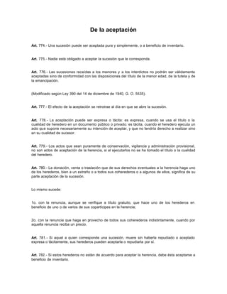 De la aceptación
Art. 774.- Una sucesión puede ser aceptada pura y simplemente, o a beneficio de inventario.
Art. 775.- Nadie está obligado a aceptar la sucesión que le corresponda.
Art. 776.- Las sucesiones recaídas a los menores y a los interdictos no podrán ser válidamente
aceptadas sino de conformidad con las disposiciones del título de la menor edad, de la tutela y de
la emancipación.
(Modificado según Ley 390 del 14 de diciembre de 1940, G. O. 5535).
Art. 777.- El efecto de la aceptación se retrotrae al día en que se abre la sucesión.
Art. 778.- La aceptación puede ser expresa o tácita: es expresa, cuando se usa el título o la
cualidad de heredero en un documento público o privado: es tácita, cuando el heredero ejecuta un
acto que supone necesariamente su intención de aceptar, y que no tendría derecho a realizar sino
en su cualidad de sucesor.
Art. 779.- Los actos que sean puramente de conservación, vigilancia y administración provisional,
no son actos de aceptación de la herencia, si al ejecutarlos no se ha tomado el título o la cualidad
del heredero.
Art. 780.- La donación, venta o traslación que de sus derechos eventuales a la herencia haga uno
de los herederos, bien a un extraño o a todos sus coherederos o a algunos de ellos, significa de su
parte aceptación de la sucesión.
Lo mismo sucede:
1o. con la renuncia, aunque se verifique a título gratuito, que hace uno de los herederos en
beneficio de uno o de varios de sus copartícipes en la herencia;
2o. con la renuncia que haga en provecho de todos sus coherederos indistintamente, cuando por
aquella renuncia reciba un precio.
Art. 781.- Si aquel a quien corresponde una sucesión, muere sin haberla repudiado o aceptado
expresa o tácitamente, sus herederos pueden aceptarla o repudiarla por sí.
Art. 782.- Si estos herederos no están de acuerdo para aceptar la herencia, debe ésta aceptarse a
beneficio de inventario.
 