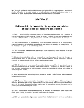 Art. 792.- Los herederos que hubieren distraído u ocultado efectos pertenecientes a la sucesión,
pierden la facultad de renunciar a ésta: se considerarán como simples herederos, a pesar de su
renuncia, sin poder reclamar parte alguna en los objetos sustraídos u ocultados.
SECCIÓN 3ª.
Del beneficio de inventario, de sus efectos y de las
obligaciones del heredero beneficiario
Art. 793.- La declaración de un heredero, de que no intenta tomar esta cualidad sino a beneficio de
inventario, se hará en la secretaría del tribunal de primera instancia en cuyo distrito esté abierta la
sucesión, y debe inscribirse en el registro especial destinado para recibir las actas de renuncia.
Art. 794.- Esta declaración no tendrá efecto, si no va precedida o seguida de un inventario fiel y
exacto de los bienes de la sucesión, en las formas que determinen las leyes de procedimiento y en
los plazos que se fijarán en los artículos siguientes.
Art. 795.- Se concede al heredero tres meses para hacer inventario, a contar desde el día en que
se abrió la sucesión.
Tendrá además, para deliberar sobre su aceptación o renuncia, un plazo de cuarenta días, que se
contarán desde el día en que expiraron los tres meses concedidos para el inventario, o desde el
momento en que se concluyó éste, si lo fue antes de los tres meses.
Art. 796.- Si existen, sin embargo, en la sucesión, objetos susceptibles de gran deterioro o de
conservación dispendiosa, el heredero puede, en su derecho a suceder, y sin que de sus actos en
este concepto pueda deducirse una aceptación, obtener una autorización judicial para realizar la
venta de aquellos efectos.
La venta debe realizarse por oficial público, previos los edictos y publicaciones prescritas en las
leyes de procedimiento.
Art. 797.- Durante el transcurso de los plazos para hacer inventario y para deliberar, no puede
obligarse al heredero a aceptar la cualidad de tal, ni en este sentido puede pronunciarse sentencia
contra él: si renuncia al concluir los plazos o antes, son de cuenta de la sucesión los gastos hechos
por él legítimamente hasta aquella época.
Art. 798.- Concluidos los términos ya expresados, el heredero, si le apremian, puede pedir nuevo
plazo, que el tribunal concederá o rehusará, según las circunstancias.
Art. 799.- Los gastos de las diligencias a que se refiere el artículo anterior, serán de cuenta de la
 