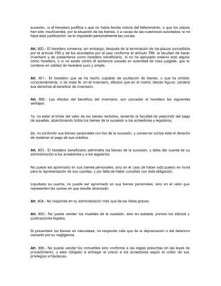 sucesión, si el heredero justifica o que no había tenido noticia del fallecimiento, o que los plazos
han sido insuficientes, por la situación de los bienes, o a causa de las cuestiones suscitadas; si no
hace esta justificación, se le imputarán personalmente las costas.
Art. 800.- El heredero conserva, sin embargo, después de la terminación de los plazos concedidos
por el artículo 795 y de los acordados por el juez conforme el artículo 798, la facultad de hacer
inventario y de presentarse como heredero beneficiario, si no ha ejecutado todavía acto alguno
como heredero, o si no existe contra él sentencia pasada en autoridad de cosa juzgada, que le
condene en calidad de heredero puro y simple.
Art. 801.- El heredero que se ha hecho culpable de ocultación de bienes, o que ha omitido
conscientemente, o de mala fe, en el inventario, efectos que en el mismo debían figurar, perderá
sus derechos al beneficio de inventario.
Art. 802.- Los efectos del beneficio del inventario, son conceder al heredero las siguientes
ventajas:
1a. no estar al límite del valor de los bienes recibidos, teniendo la facultad de prescindir del pago
de aquellas, abandonando todos los bienes de la sucesión a los acreedores y legatarios;
2a. no confundir sus bienes personales con los de la sucesión, y conservar contra ésta el derecho
de reclamar el pago de sus créditos.
Art. 803.- El heredero beneficiario administra los bienes de la sucesión, y debe dar cuenta de su
administración a los acreedores y a los legatarios.
No puede ser apremiado en sus bienes personales, sino en el caso de haber sido puesto en mora
para la representación de sus cuentas, y por falta de haber cumplido con esta obligación.
Liquidada su cuenta, no puede ser apremiado en sus bienes personales, sino en el valor que
representen las sumas en que resulte alcanzado.
Art. 804.- No responde en su administración más que de las faltas graves.
Art. 805.- No puede vender los muebles de la sucesión, sino en subasta, previos los edictos y
publicaciones legales.
Si presentare los bienes en naturaleza, no responde más que de la depreciación o del deterioro
causado por su negligencia.
Art. 806.- No puede vender los inmuebles sino conforme a las reglas prescritas en las leyes de
procedimiento, y está obligado a entregar el precio a los acreedores según el orden de sus
privilegios e hipotecas.
 