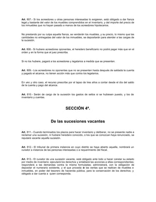 Art. 807.- Si los acreedores u otras personas interesadas lo exigieren, está obligado a dar fianza
legal y bastante del valor de los muebles comprendidos en el inventario, y del importe del precio de
los inmuebles que no hayan pasado a manos de los acreedores hipotecarios.
No prestando por su culpa aquella fianza, se venderán los muebles, y su precio, lo mismo que las
cantidades no entregadas del valor de los inmuebles, se depositarán para atender a las cargas de
la sucesión.
Art. 808.- Si hubiere acreedores oponentes, el heredero beneficiario no podrá pagar más que en el
orden y en la forma que el juez prescriba.
Si no los hubiere, pagará a los acreedores y legatarios a medida que se presenten.
Art. 809.- Los acreedores no oponentes que no se presenten hasta después de saldada la cuenta
y pagado el alcance, no tienen acción más que contra los legatarios.
En uno y otro caso, el recurso prescribe por el lapso de tres años a contar desde el día del saldo
de la cuenta y pago del alcance.
Art. 810.- Serán de cargo de la sucesión los gastos de sellos si se hubiesen puesto, y los de
inventario y cuentas.
SECCIÓN 4ª.
De las sucesiones vacantes
Art. 811.- Cuando terminados los plazos para hacer inventario y deliberar, no se presente nadie a
reclamar una sucesión, ni hubiere heredero conocido, o los que se conozcan haya renunciado, se
reputará vacante aquella sucesión.
Art. 812.- El tribunal de primera instancia en cuyo distrito se haya abierto aquella, nombrará un
curador a instancia de las personas interesadas o a requerimiento del fiscal.
Art. 813.- El curador de una sucesión vacante, está obligado ante todo a hacer constar su estado
por medio de inventario; ejecutará los derechos y entablará las acciones a ellas correspondientes;
responderá a las demandas contra la misma formuladas; administrará, con la obligación de
depositar el numerario existente, y el que proceda de las ventas que se realicen de muebles e
inmuebles, en poder del tesorero de hacienda pública, para la conservación de los derechos; y
obligado a dar cuenta a quien corresponda.
 