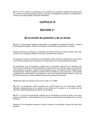 Art. 814.- Por lo demás, son aplicables a los curadores de sucesiones vacantes las disposiciones
de la sección tercera del presente capítulo, sobre las formalidades del inventario, administración y
cuentas a que está obligado el heredero beneficiario.
CAPITULO VI
SECCION 1ª.
De la acción de partición y de su forma
Art. 815.- A nadie puede obligarse a permanecer en el estado de indivisión de bienes, y siempre
puede pedirse la partición, a pesar de los pactos y prohibiciones que hubiere en contrario.
Puede convenirse, sin embargo, en suspender la partición durante un tiempo limitado; pero este
convenio no es obligatorio pasados cinco años, aunque puede renovarse.
Sin embargo, la acción en partición de comunidad por causa de divorcio, prescribirá a los dos años
a partir de la publicación de la sentencia, si en este término no ha sido intentada la demanda.
Se considerará, que la liquidación y partición de la comunidad, después de la disolución del
matrimonio por el divorcio, ha sido efectuada, si dentro de los dos años que sigan a la publicación
de la sentencia de divorcio, ninguno de los cónyuges asume la condición de parte diligente para
hacerla efectuar. Para las acciones en partición de comunidad por causa de divorcio, pronunciados
y publicados con anterioridad a la presente ley y que no se hubiesen iniciado todavía, el plazo de
dos años comenzará a contarse desde la fecha de la publicación de esta ley.
(Modificado según Ley 935 del 25 de junio de 1935, G. O. 4806).
Art. 816.- La participación puede solicitarse aun cuando algunos de los coherederos hubiese
disfrutado separadamente de una porción de los bienes de la sucesión, y si no existe acta de
partición o posesión bastante para adquirir la prescripción.
Art. 817.- La acción de participación respecto de los coherederos menores de edad o que estén
sujetos a interdicción, puede ejercitarse por sus tutores, especialmente autorizados por un consejo
de familia.
Respecto a los coherederos ausentes, la acción compete a los parientes a quienes se haya dado
posesión.
 