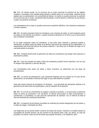 Art. 818.- El marido puede, sin el concurso de su mujer promover la partición de los objetos
muebles o inmuebles a que aquélla tenga derecho y deban entrar en la comunidad: respecto de los
objetos que no pertenezcan a la comunidad de bienes, el marido no puede promover su partición
sin el concurso de su mujer; únicamente está facultado, si tiene derecho a disfrutar de sus bienes,
a pedir una partición provisional.
Los coherederos de la mujer no pueden promover la partición definitiva, sino haciendo comparecer
a ambos esposos.
Art. 819.- Si están presentes todos los herederos y son mayores de edad, no será necesario poner
los sellos en los efectos de sucesión; y puede hacerse la partición en la forma y por el documento
que consideren conveniente.
Si no están presentes todos los herederos, si hay entre ellos menores o personas sujetas a
interdicción, se deben poner los sellos en el término más breve por solicitud de los interesados, o a
requerimiento del fiscal del tribunal de primera instancia, o de oficio por el Alcalde del lugar en el
cual esté abierta la sucesión.
Art. 820.- También podrá pedir la aplicación de sellos los acreedores que tengan título ejecutivo o
autorización judicial.
Art. 821.- Una vez puestos los sellos, todos los acreedores pueden formar oposición, aun los que
no tengan título ejecutivo o permiso del juez.
Las formalidades para quitar los sellos y hacer inventario, se determinan por las leyes de
procedimiento.
Art. 822.- La acción de participación y las cuestiones litigiosas que se susciten en el curso de las
operaciones, se someterán al tribunal del lugar en que esté abierta la sucesión.
Ante este mismo tribunal se procederá a la licitación, y se discutirán las demandas relativas a la
garantía de los lotes entre los copartícipes, y las de rescisión de la partición.
Art. 823.- Si uno de los coherederos se negase a aprobar la partición, o se promueven cuestiones
sobre la forma de practicarla o de concluirla, el tribunal pronunciará su fallo sumariamente; o
comisionará, si procediese, un juez para las operaciones de partición: con el informe de éste el
tribunal resolverá las cuestiones pendientes.
Art. 824.- La tasación de los bienes inmuebles se verificará por peritos designados por las partes; y
si estos se niegan, nombrados de oficio.
Las diligencias de los peritos deben contener las bases del avalúo; indicarán si el objeto tasado es
susceptible de cómoda división, de qué manera ha de hacerse ésta y fijar, por último, en caso de
proceder a la misma, cada una de las partes que puedan formarse, y su respectivo valor.
 