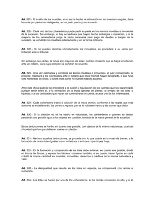 Art. 825.- El avalúo de los muebles, si no se ha hecho la estimación en un inventario regular, debe
hacerse por personas inteligentes, en un justo precio y sin aumento.
Art. 826.- Cada uno de los coherederos puede pedir su parte en los mismos muebles e inmuebles
de la sucesión. Sin embargo, si hay acreedores que hayan hecho embargos u oposición, o si la
mayoría de los coherederos juzga la venta necesaria para pago de deudas o cargas de la
sucesión, se venderán los muebles públicamente y en la forma ordinaria.
Art. 827.- Si no pueden dividirse cómodamente los inmuebles, se procederá a su venta por
licitación ante el tribunal.
Sin embargo, las partes, si todas son mayores de edad, podrán consentir que se haga la licitación
ante un notario, para cuya elección se pondrán de acuerdo.
Art. 828.- Una vez estimados y vendidos los bienes muebles o inmuebles, el juez comisionado, si
procede, mandará a los interesados ante el notario que ellos mismos hayan designado, o que haya
sido nombrado de oficio, si sobre este punto no hubiere habido acuerdo.
Ante este oficial público se procederá a la dación y liquidación de las cuentas que los copartícipes
puedan tener entre sí, a la formación de la masa general de bienes; al arreglo de los lotes o
hijuelas; y a las cantidades que hayan de suministrarse a cuenta, a cada uno de los interesados.
Art. 829.- Cada coheredero traerá a colación de la masa común, conforme a las reglas que más
adelante se establecerán, los dones o regalos que se le hubiesen hecho y las sumas que deba.
Art. 830.- Si la colación no se ha hecho en naturaleza, los coherederos a quienes se deban
percibirán una porción igual a los objetos en cuestión, tomada de la masa general de la sucesión.
Estas deducciones se harán, en cuanto sea posible, con objetos de la misma naturaleza, cualidad
y bondad que los que debieron traerse a colación.
Art. 831.- Hechas aquellas deducciones, se procede con lo que quede en la masa de bienes, a la
formación de tantos lotes iguales como individuos o estirpes copartícipes haya.
Art. 832.- En la formación y composición de los lotes debe evitarse, en cuanto sea posible, dividir
en trozos las fincas, y separar las labores: conviene también, si se puede, hacer figurar en cada
crédito la misma cantidad en muebles, inmuebles, derechos o créditos de la misma naturaleza y
valor.
Art. 833.- La desigualdad que resulte en los lotes en especie, se compensará con rentas o
numerario.
Art. 834.- Los lotes se hacen por uno de los coherederos, si los demás convienen en ello, y si el
 