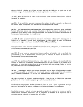 elegido acepta la comisión: en el caso contrario, los lotes se harán por un perito que el juez
comisario designe. Después de hechos los lotes, se procederá a su sorteo.
Art. 835.- Antes de proceder al sorteo cada copartícipe puede formular reclamaciones contra la
formación de sus lotes.
Art. 836.- En la subdivisión que debe hacerse en las estirpes llamadas a suceder, se observarán
las mismas reglas establecidas para la división de la masa general de bienes.
Art. 837.- Si al realizarse las operaciones ante el notario se suscitan cuestiones, aquel funcionario
formará diligencias acerca de aquellas dificultades y de las opiniones mantenidas por los
interesados, y las remitirá al juez comisario nombrado para la partición; además se observarán las
formas prescritas en las leyes de procedimiento.
Art. 838.- Si todos los coherederos no estuviesen presentes o hubiese entre ellos algunos en
interdicción o menores, aunque sean emancipados, la participación se hará judicialmente,
conforme a las reglas prescritas en los artículos 819 al 837 de este Código.
Si se presentaran varios menores con intereses opuestos en la participación, se nombrará a cada
uno de ellos un tutor especial y particular.
Art. 839.- Si en el caso del precedente artículo procediese la licitación, ésta no se hará sino
judicialmente y con las formalidades prescritas para la licitación de bienes de menores; los
extraños serán siempre admitidos en ellas.
Art. 840.- Las particiones hechas conforme a las reglas por los tutores, con autorización del
consejo de familia, por los menores emancipados asistidos de sus curadores, o en nombre de los
ausentes o no presentes, son definitivas: si no se han observado las reglas prefijadas no tendrán
las particiones más que un carácter provisional.
Art. 841.- Toda persona, aunque sea pariente del difunto, que no tenga capacidad para sucederle
y a la cual haya cedido un coheredero su derecho a la sucesión, puede ser excluida de la partición,
ya por todos los coherederos, o ya por uno solo, reembolsándole el precio de la cesión.
Art. 842.- Concluida la partición, deben entregarse a cada uno de los copartícipes los títulos
particulares de pertenencia de los objetos que se les hubieren designado.
Los títulos de una propiedad dividida quedará en poder de aquel a quien haya cabido la mayor
parte, con la obligación de tenerlos a disposición de sus copartícipes, si los necesitaren.
Los títulos comunes a toda la herencia, quedarán en poder de aquel de los herederos que los
demás hayan nombrado depositario, con la obligación de tenerlos a la disposición de los
coherederos en el momento en que por ellos se le pidan.
 