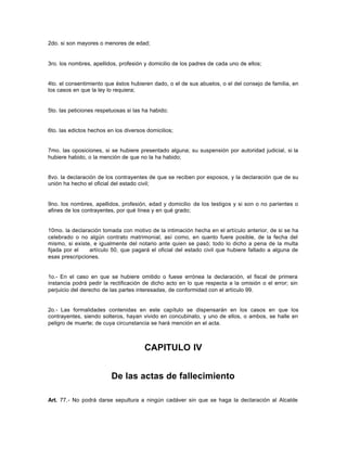 2do. si son mayores o menores de edad;
3ro. los nombres, apellidos, profesión y domicilio de los padres de cada uno de ellos;
4to. el consentimiento que éstos hubieren dado, o el de sus abuelos, o el del consejo de familia, en
los casos en que la ley lo requiera;
5to. las peticiones respetuosas si las ha habido;
6to. las edictos hechos en los diversos domicilios;
7mo. las oposiciones, si se hubiere presentado alguna; su suspensión por autoridad judicial, si la
hubiere habido, o la mención de que no la ha habido;
8vo. la declaración de los contrayentes de que se reciben por esposos, y la declaración que de su
unión ha hecho el oficial del estado civil;
9no. los nombres, apellidos, profesión, edad y domicilio de los testigos y si son o no parientes o
afines de los contrayentes, por qué línea y en qué grado;
10mo. la declaración tomada con motivo de la intimación hecha en el artículo anterior, de si se ha
celebrado o no algún contrato matrimonial, así como, en cuanto fuere posible, de la fecha del
mismo, si existe, e igualmente del notario ante quien se pasó; todo lo dicho a pena de la multa
fijada por el artículo 50, que pagará el oficial del estado civil que hubiere faltado a alguna de
esas prescripciones.
1o.- En el caso en que se hubiere omitido o fuese errónea la declaración, el fiscal de primera
instancia podrá pedir la rectificación de dicho acto en lo que respecta a la omisión o el error; sin
perjuicio del derecho de las partes interesadas, de conformidad con el artículo 99.
2o.- Las formalidades contenidas en este capítulo se dispensarán en los casos en que los
contrayentes, siendo solteros, hayan vivido en concubinato, y uno de ellos, o ambos, se halle en
peligro de muerte; de cuya circunstancia se hará mención en el acta.
CAPITULO IV
De las actas de fallecimiento
Art. 77.- No podrá darse sepultura a ningún cadáver sin que se haga la declaración al Alcalde
 