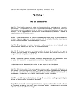 Si hubiere dificultad para el nombramiento de depositario, la resolverá el juez.
SECCIÓN 2ª.
De las colaciones
Art. 843.- Todo heredero, aunque lo sea a beneficio de inventario, que se presente a suceder,
debe aportar a sus coherederos todo lo que hubiere recibido del difunto, por donación entre vivos
directa o indirectamente, no puede retener las dádivas ni reclamar los legados que le haya hecho
el difunto, a no ser que aquellos que le hayan hecho expresamente por vía de mejora, y además de
su parte, o dispensándoles de la colación.
Art. 844.- Aun en el caso en que las dádivas y legados se le hubiesen hecho por la vía de mejora o
con dicha dispensa, no puede el heredero, cuando se trate de partición, retenerlos, sino en cuanto
alcance la porción disponible; lo demás está sujeto a colación.
Art. 845.- El heredero que renuncie a la sucesión puede, no obstante, retener lo donado entre
vivos, o reclamar el legado que se le hizo, en la porción disponible.
Art. 846.- El donatario que no era heredero presuntivo al tiempo de la donación, pero que se
encuentra hábil para heredar en el día en que se abra la sucesión, debe también colacionar, a no
ser que el donante le haya dispensado de ello.
Art. 847.- Las dádivas y legados hechos al hijo del que tenga capacidad para heredar en la época
en que se abra la sucesión, se reputan siempre hechos con dispensa de colación.
El padre que figure en la sucesión del donante, no tiene obligación de colacionarlos.
Art. 848.- Del mismo modo, el hijo que venga por derecho propio a la sucesión del donante, no
está obligado a colacionar la donación hecha a su padre, aun cuando hubiere aceptado la sucesión
de este; pero si su carácter de heredero se debe a la representación, debe aportar todo cuanto se
hubiere dado a su padre, aun en el caso en que no hubiere admitido su sucesión.
Art. 849.- Las dádivas y legados hechos al cónyuge de una persona que tenga capacidad para
heredar, se reputan hechos con dispensa de colación.
Si aquellos hubiesen sido hechos conjuntamente a dos esposos, de los cuales uno solo estuviere
en condiciones de heredar, colacionará éste la mitad de lo recibido; y si fuesen hechos al cónyuge
hábil para suceder: los colacionará íntegros.
 