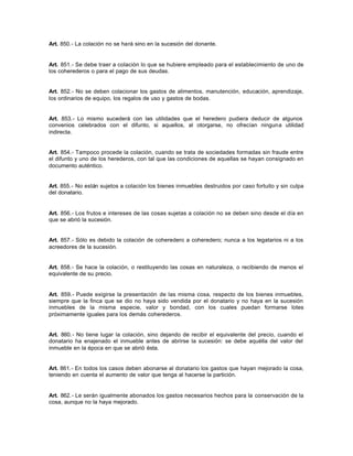 Art. 850.- La colación no se hará sino en la sucesión del donante.
Art. 851.- Se debe traer a colación lo que se hubiere empleado para el establecimiento de uno de
los coherederos o para el pago de sus deudas.
Art. 852.- No se deben colacionar los gastos de alimentos, manutención, educación, aprendizaje,
los ordinarios de equipo, los regalos de uso y gastos de bodas.
Art. 853.- Lo mismo sucederá con las utilidades que el heredero pudiera deducir de algunos
convenios celebrados con el difunto, si aquellos, al otorgarse, no ofrecían ninguna utilidad
indirecta.
Art. 854.- Tampoco procede la colación, cuando se trata de sociedades formadas sin fraude entre
el difunto y uno de los herederos, con tal que las condiciones de aquellas se hayan consignado en
documento auténtico.
Art. 855.- No están sujetos a colación los bienes inmuebles destruidos por caso fortuito y sin culpa
del donatario.
Art. 856.- Los frutos e intereses de las cosas sujetas a colación no se deben sino desde el día en
que se abrió la sucesión.
Art. 857.- Sólo es debido la colación de coheredero a coheredero; nunca a los legatarios ni a los
acreedores de la sucesión.
Art. 858.- Se hace la colación, o restituyendo las cosas en naturaleza, o recibiendo de menos el
equivalente de su precio.
Art. 859.- Puede exigirse la presentación de las misma cosa, respecto de los bienes inmuebles,
siempre que la finca que se dio no haya sido vendida por el donatario y no haya en la sucesión
inmuebles de la misma especie, valor y bondad, con los cuales puedan formarse lotes
próximamente iguales para los demás coherederos.
Art. 860.- No tiene lugar la colación, sino dejando de recibir el equivalente del precio, cuando el
donatario ha enajenado el inmueble antes de abrirse la sucesión: se debe aquélla del valor del
inmueble en la época en que se abrió ésta.
Art. 861.- En todos los casos deben abonarse al donatario los gastos que hayan mejorado la cosa,
teniendo en cuenta el aumento de valor que tenga al hacerse la partición.
Art. 862.- Le serán igualmente abonados los gastos necesarios hechos para la conservación de la
cosa, aunque no la haya mejorado.
 