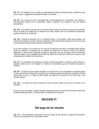 Art. 863.- El donatario, por su parte, es responsable de todas las disminuciones o deterioros que
por su culpa o negligencia haya experimentado el inmueble.
Art. 864.- En el caso en que el inmueble haya sido enajenado por el donatario, las mejoras o
disminuciones hechas por el adquiriente, deben imputarse con arreglo a los tres artículo
precedentes.
Art. 865.- Si la colación se hace con los mismos bienes, éstos se unirán a la masa de la sucesión,
libres de todas las cargas que el donatario les haya creado; pero los acreedores hipotecarios
pueden intervenir en la partición.
Art. 866.- Cuando la donación de un inmueble hecha a una persona hábil para heredar, con
dispensa de colación, exceda la porción disponible, debe colacionarse el exceso en la misma cosa,
si la separación de éste puede hacerse cómodamente.
En el caso contrario, si el exceso es de más de la mitad del inmueble, el donatario debe aportar
aquél en totalidad, sin perjuicio de su derecho de deducir de la masa el valor de la porción
disponible; si esta porción disponible excede la mitad del valor del inmueble, podrá el donatario
retenerlo íntegro, con la obligación de tomarlo de menos en el resto de la herencia, y resarcir a sus
coherederos en metálico o en otra forma.
Art. 867.- El coheredero que restituya el mismo inmueble trayéndolo a colación, puede retener su
posesión hasta que se le reintegren en efectivo las cantidades que se le deban por gastos o
mejoras.
Art. 868.- La colación de los bienes muebles, no se hace sino en su equivalente; se practica seguir
el valor que tenían al tiempo de la donación, con arreglo al estado de valuación que debe unirse al
instrumento de ella, y a falta de este estado, por tasación de peritos en su justo valor, y sin
aumento alguno.
Art. 869.- La colación de dinero donado se hace tomando menos del que se encuentre en la
sucesión.
En caso de que no baste, puede el donatario dispensarse de la colación del numerario, abonando
muebles hasta igual valor, y a falta de ellos, inmuebles de la sucesión.
SECCION 3ª.
Del pago de las deudas
Art. 870.- Los coherederos contribuirán entre sí al pago de las deudas y cargas de la sucesión,
cada uno en proporción de lo que recibe en ella.
 