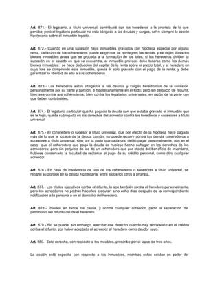 Art. 871.- El legatario, a título universal, contribuirá con los herederos a la prorrata de lo que
perciba; pero el legatario particular no está obligado a las deudas y cargas, salvo siempre la acción
hipotecaria sobre el inmueble legado.
Art. 872.- Cuando en una sucesión haya inmuebles gravados con hipoteca especial por alguna
renta, cada uno de los coherederos puede exigir que se reintegren las rentas, y se dejen libres los
bienes inmuebles antes que se proceda a la formación de los lotes; si los herederos dividen la
sucesión en el estado en que se encuentra, el inmueble gravado debe tasarse como los demás
bienes inmuebles: se hace deducción del capital de la renta sobre el precio total, y el heredero en
cuyo lote se comprende este inmueble, queda él solo gravado con el pago de la renta, y debe
garantizar la libertad de ella a sus coherederos.
Art. 873.- Los herederos están obligados a las deudas y cargas hereditarias de la sucesión
personalmente por su parte y porción, e hipotecariamente en el todo; pero sin perjuicio de recurrir,
bien sea contra sus coherederos, bien contra los legatarios universales, en razón de la parte con
que deben contribuirles.
Art. 874.- El legatario particular que ha pagado la deuda con que estaba gravado el inmueble que
se le legó, queda subrogado en los derechos del acreedor contra los herederos y sucesores a título
universal.
Art. 875.- El coheredero o sucesor a título universal, que por efecto de la hipoteca haya pagado
más de lo que le tocaba de la deuda común, no puede recurrir contra los demás coherederos o
sucesores a título universal, sino por la parte que cada uno debió pagar personalmente, aun en el
caso que el coheredero que pagó la deuda se hubiese hecho sufragar en los derechos de los
acreedores; pero sin perjuicio de los de un coheredero que por efecto del beneficio de inventario,
hubiese conservado la facultad de reclamar el pago de su crédito personal, como otro cualquier
acreedor.
Art. 876.- En caso de insolvencia de uno de los coherederos o sucesores a título universal, se
reparte su porción en la deuda hipotecaria, entre todos los otros a prorrata.
Art. 877.- Los títulos ejecutivos contra el difunto, lo son también contra el heredero personalmente;
pero los acreedores no podrán hacerlos ejecutar, sino ocho días después de la correspondiente
notificación a la persona o en el domicilio del heredero.
Art. 878.- Pueden en todos los casos, y contra cualquier acreedor, pedir la separación del
patrimonio del difunto del de el heredero.
Art. 879.- No se puede, sin embargo, ejercitar ese derecho cuando hay renovación en el crédito
contra el difunto, por haber aceptado el acreedor al heredero como deudor suyo.
Art. 880.- Este derecho, con respecto a los muebles, prescribe por el lapso de tres años.
La acción está expedita con respecto a los inmuebles, mientras estos existan en poder del
 
